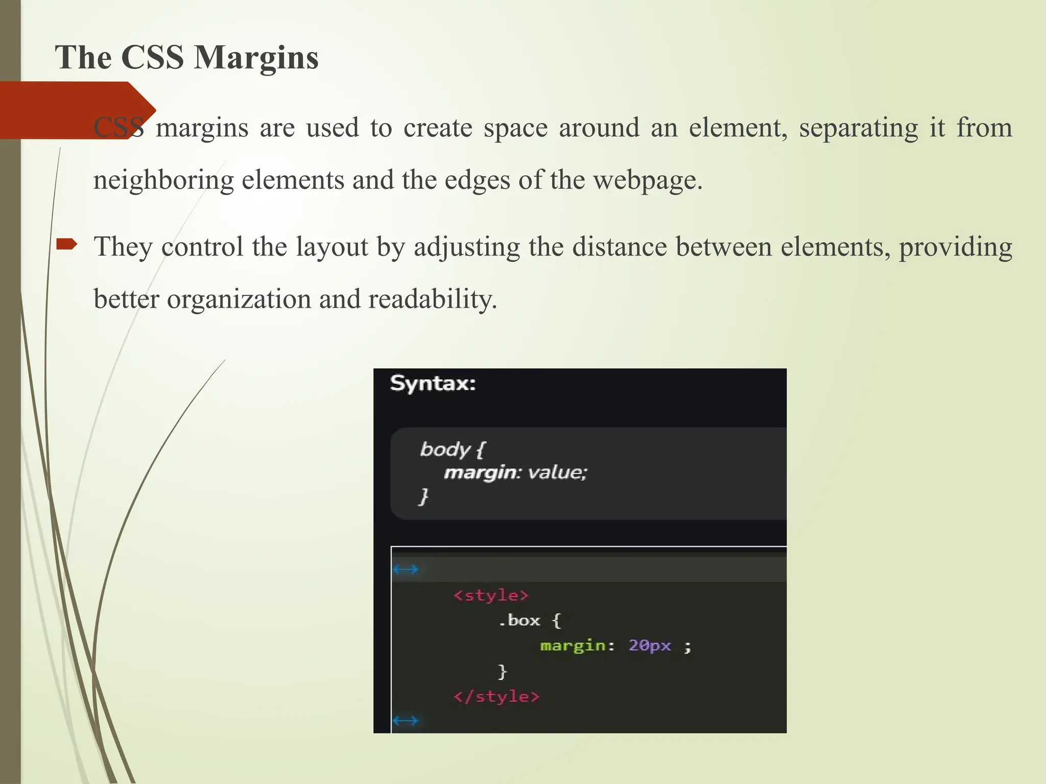 The CSS Margins
 CSS margins are used to create space around an element, separating it from
neighboring elements and the edges of the webpage.
 They control the layout by adjusting the distance between elements, providing
better organization and readability.
 