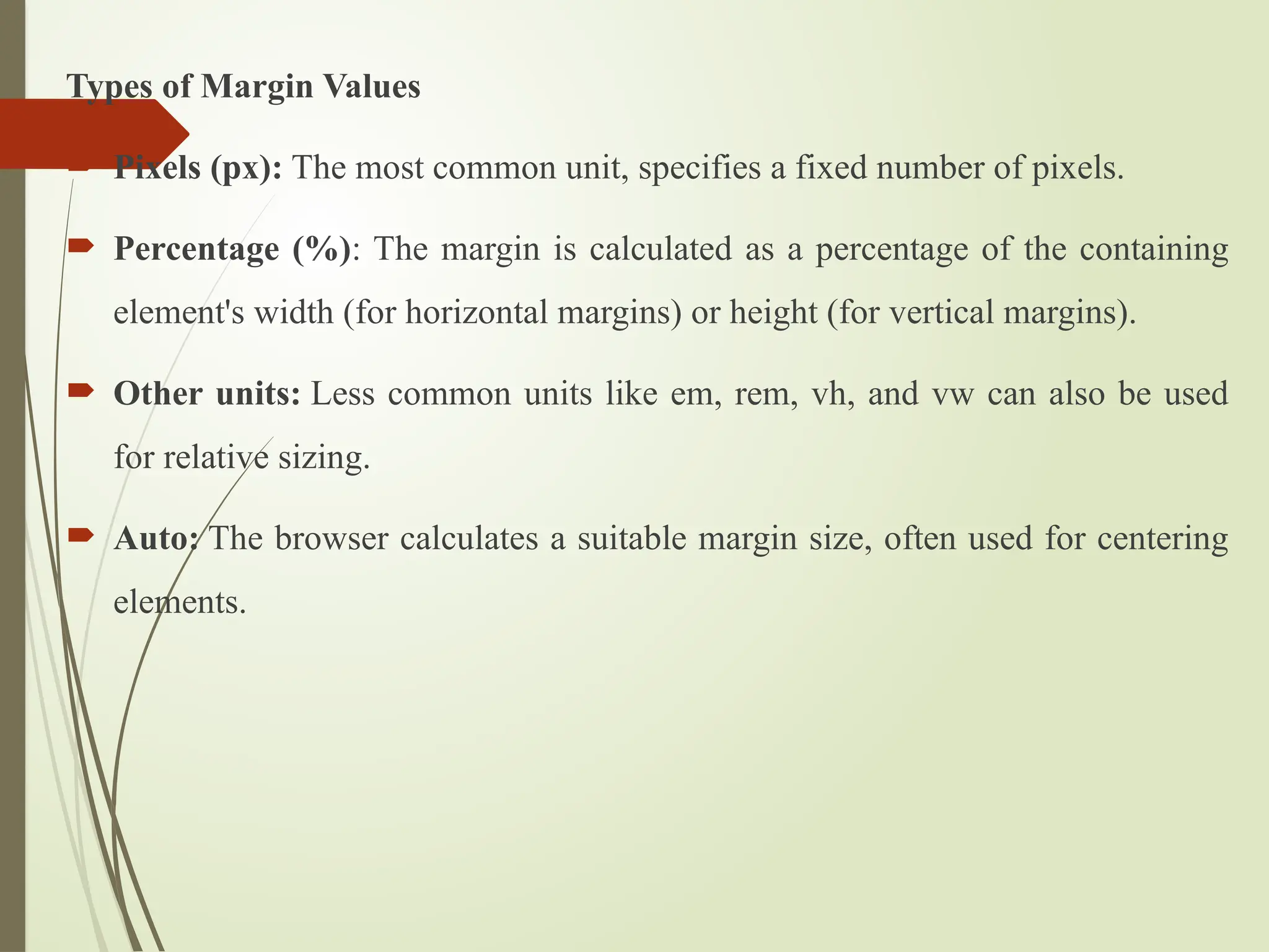 Types of Margin Values
 Pixels (px): The most common unit, specifies a fixed number of pixels.
 Percentage (%): The margin is calculated as a percentage of the containing
element's width (for horizontal margins) or height (for vertical margins).
 Other units: Less common units like em, rem, vh, and vw can also be used
for relative sizing.
 Auto: The browser calculates a suitable margin size, often used for centering
elements.
 
