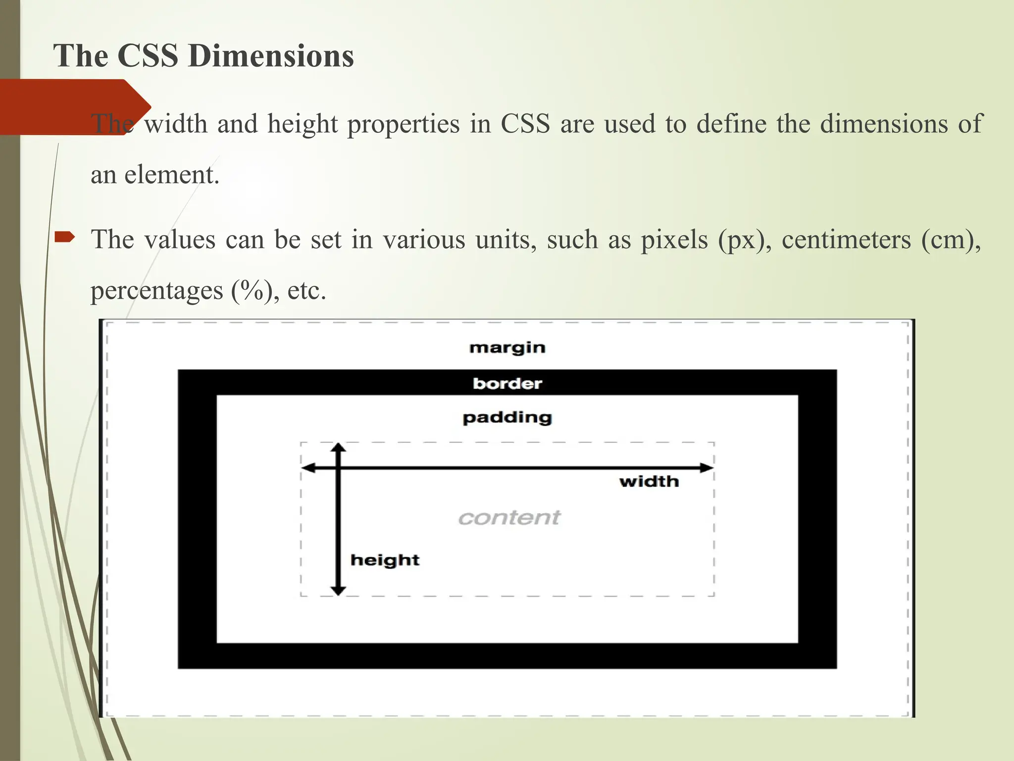 The CSS Dimensions
 The width and height properties in CSS are used to define the dimensions of
an element.
 The values can be set in various units, such as pixels (px), centimeters (cm),
percentages (%), etc.
 