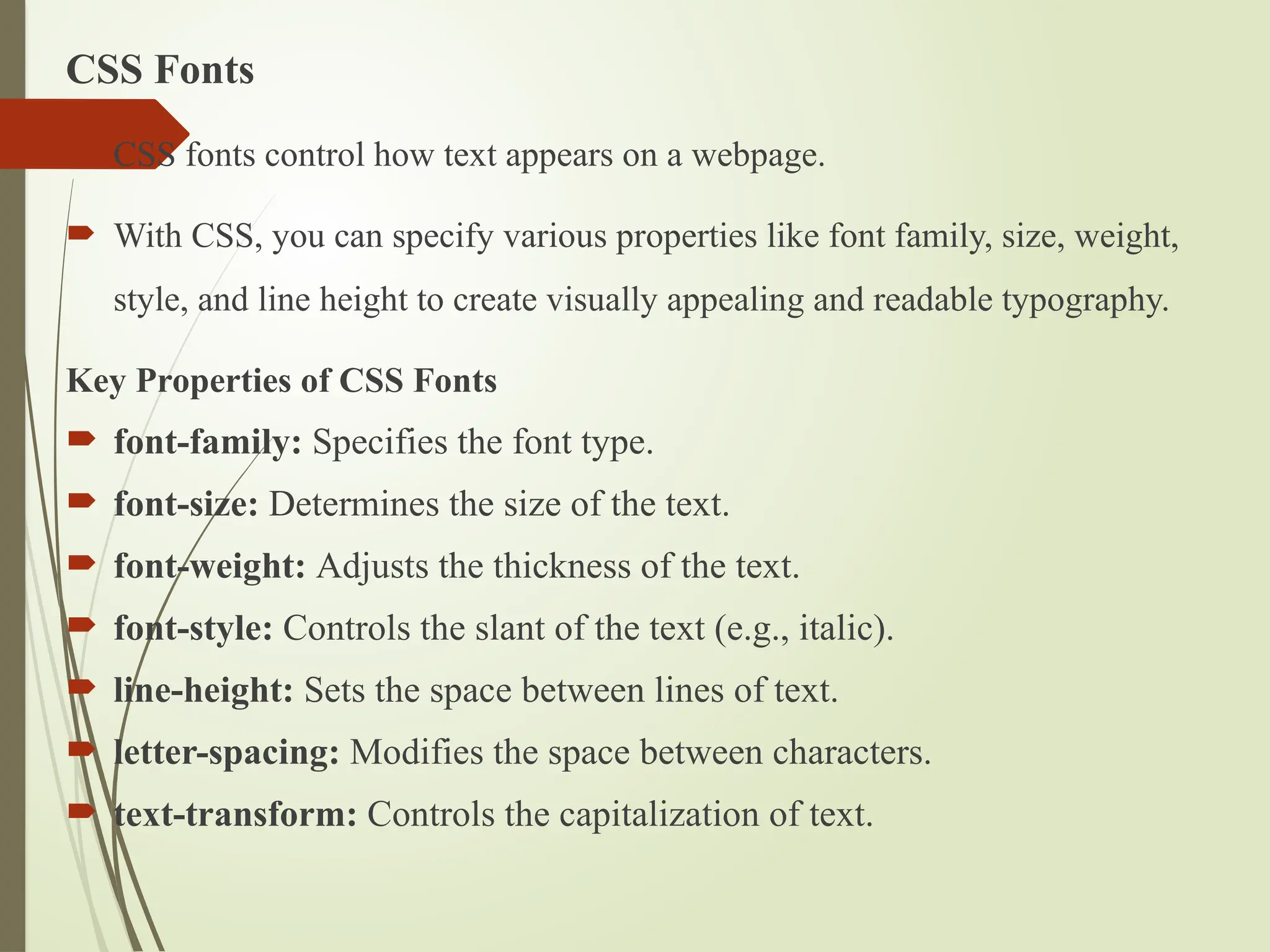 CSS Fonts
 CSS fonts control how text appears on a webpage.
 With CSS, you can specify various properties like font family, size, weight,
style, and line height to create visually appealing and readable typography.
Key Properties of CSS Fonts
 font-family: Specifies the font type.
 font-size: Determines the size of the text.
 font-weight: Adjusts the thickness of the text.
 font-style: Controls the slant of the text (e.g., italic).
 line-height: Sets the space between lines of text.
 letter-spacing: Modifies the space between characters.
 text-transform: Controls the capitalization of text.
 