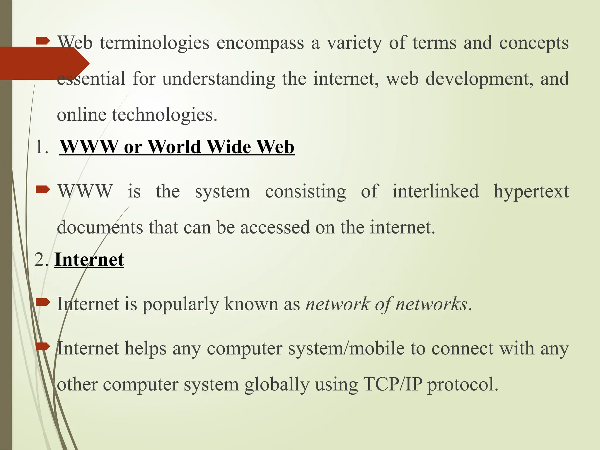  Web terminologies encompass a variety of terms and concepts
essential for understanding the internet, web development, and
online technologies.
1. WWW or World Wide Web
 WWW is the system consisting of interlinked hypertext
documents that can be accessed on the internet.
2. Internet
 Internet is popularly known as network of networks.
 Internet helps any computer system/mobile to connect with any
other computer system globally using TCP/IP protocol.
 