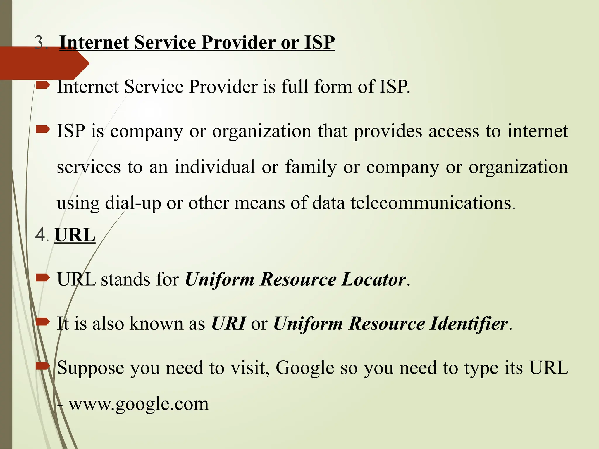 3. Internet Service Provider or ISP
 Internet Service Provider is full form of ISP.
 ISP is company or organization that provides access to internet
services to an individual or family or company or organization
using dial-up or other means of data telecommunications.
4. URL
 URL stands for Uniform Resource Locator.
 It is also known as URI or Uniform Resource Identifier.
 Suppose you need to visit, Google so you need to type its URL
- www.google.com
 