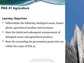 PAS 41 Agriculture
Learning Objectives
• Differentiate the following: biological assets, bearer
plants, agricultural produce and inventory.
• State the initial and subsequent measurement of
biological assets and agricultural produce.
• State the accounting for government grants that are
within the scope of PAS 41.
Conceptual Framework & Acctg.
Standards (by: Zeus Vernon B. Millan)
1
 