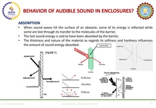 BEHAVIOR OF AUDIBLE SOUND IN ENCLOSURES?
AR. MANISH KUMAR AXIS SCHOOL OF ARCHITECTURE 10
ABSORPTION
• When sound waves hit the surface of an obstacle, some of its energy is reflected while
some are lost through its transfer to the molecules of the barrier.
• The lost sound energy is said to have been absorbed by the barrier.
• The thickness and nature of the material as regards its softness and hardness influences
the amount of sound energy absorbed.
 