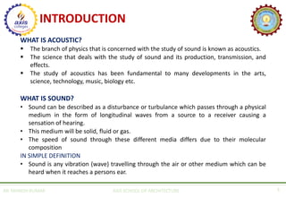 INTRODUCTION
WHAT IS ACOUSTIC?
▪ The branch of physics that is concerned with the study of sound is known as acoustics.
▪ The science that deals with the study of sound and its production, transmission, and
effects.
▪ The study of acoustics has been fundamental to many developments in the arts,
science, technology, music, biology etc.
WHAT IS SOUND?
• Sound can be described as a disturbance or turbulance which passes through a physical
medium in the form of longitudinal waves from a source to a receiver causing a
sensation of hearing.
• This medium will be solid, fluid or gas.
• The speed of sound through these different media differs due to their molecular
composition
IN SIMPLE DEFINITION
• Sound is any vibration (wave) travelling through the air or other medium which can be
heard when it reaches a persons ear.
AR. MANISH KUMAR AXIS SCHOOL OF ARCHITECTURE 3
 