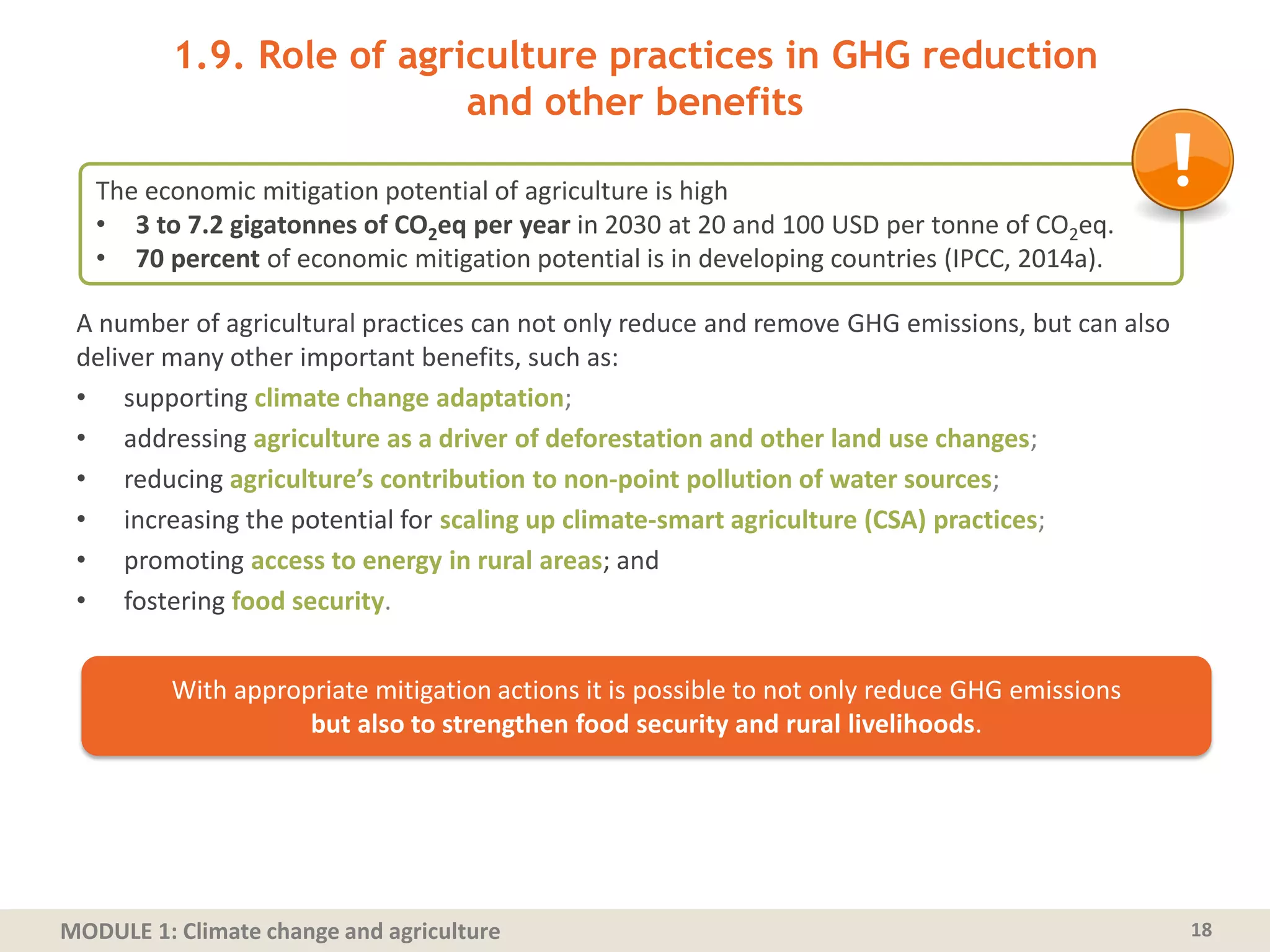 MODULE 1: Climate change and agriculture
1.9. Role of agriculture practices in GHG reduction
and other benefits
A number of agricultural practices can not only reduce and remove GHG emissions, but can also
deliver many other important benefits, such as:
• supporting climate change adaptation;
• addressing agriculture as a driver of deforestation and other land use changes;
• reducing agriculture’s contribution to non-point pollution of water sources;
• increasing the potential for scaling up climate-smart agriculture (CSA) practices;
• promoting access to energy in rural areas; and
• fostering food security.
18
With appropriate mitigation actions it is possible to not only reduce GHG emissions
but also to strengthen food security and rural livelihoods.
The economic mitigation potential of agriculture is high
• 3 to 7.2 gigatonnes of CO2eq per year in 2030 at 20 and 100 USD per tonne of CO2eq.
• 70 percent of economic mitigation potential is in developing countries (IPCC, 2014a).
 