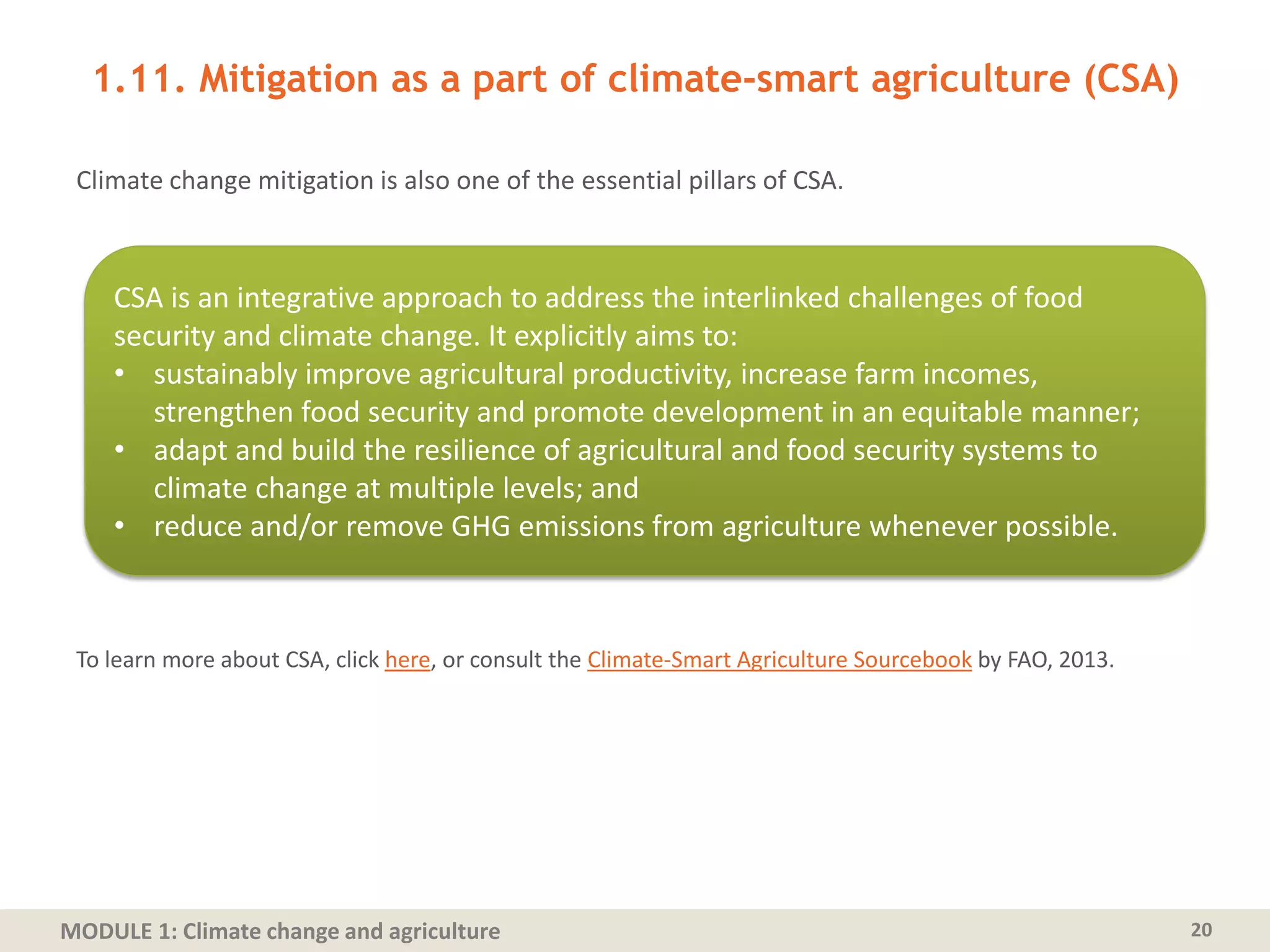 MODULE 1: Climate change and agriculture
1.11. Mitigation as a part of climate-smart agriculture (CSA)
Climate change mitigation is also one of the essential pillars of CSA.
To learn more about CSA, click here, or consult the Climate-Smart Agriculture Sourcebook by FAO, 2013.
20
CSA is an integrative approach to address the interlinked challenges of food
security and climate change. It explicitly aims to:
• sustainably improve agricultural productivity, increase farm incomes,
strengthen food security and promote development in an equitable manner;
• adapt and build the resilience of agricultural and food security systems to
climate change at multiple levels; and
• reduce and/or remove GHG emissions from agriculture whenever possible.
 