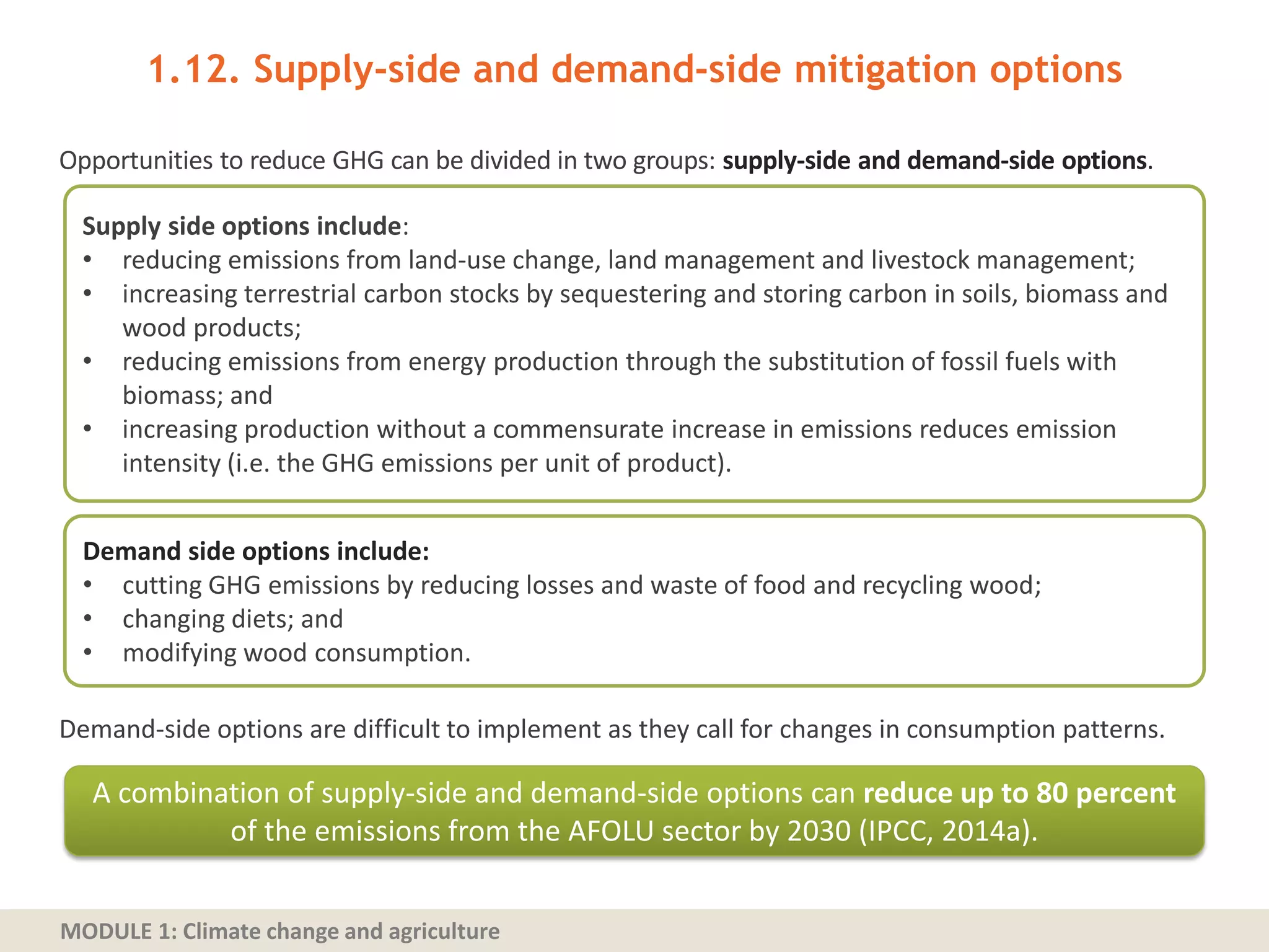 MODULE 1: Climate change and agriculture
Opportunities to reduce GHG can be divided in two groups: supply-side and demand-side options.
Demand‐side options are difficult to implement as they call for changes in consumption patterns.
1.12. Supply‐side and demand‐side mitigation options
Supply side options include:
• reducing emissions from land‐use change, land management and livestock management;
• increasing terrestrial carbon stocks by sequestering and storing carbon in soils, biomass and
wood products;
• reducing emissions from energy production through the substitution of fossil fuels with
biomass; and
• increasing production without a commensurate increase in emissions reduces emission
intensity (i.e. the GHG emissions per unit of product).
Demand side options include:
• cutting GHG emissions by reducing losses and waste of food and recycling wood;
• changing diets; and
• modifying wood consumption.
A combination of supply-side and demand-side options can reduce up to 80 percent
of the emissions from the AFOLU sector by 2030 (IPCC, 2014a).
 