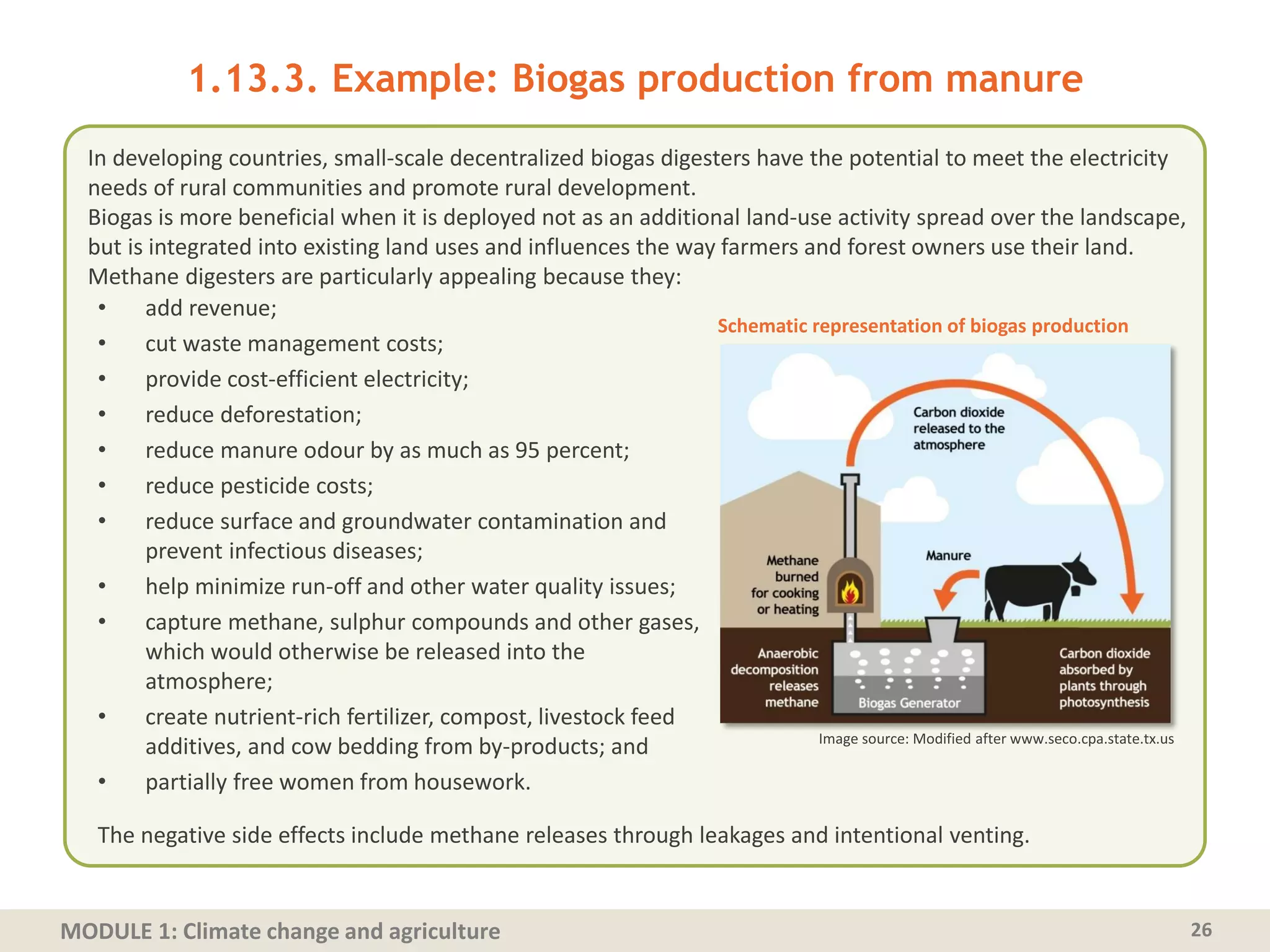 MODULE 1: Climate change and agriculture
1.13.3. Example: Biogas production from manure
• add revenue;
• cut waste management costs;
• provide cost-efficient electricity;
• reduce deforestation;
• reduce manure odour by as much as 95 percent;
• reduce pesticide costs;
• reduce surface and groundwater contamination and
prevent infectious diseases;
• help minimize run-off and other water quality issues;
• capture methane, sulphur compounds and other gases,
which would otherwise be released into the
atmosphere;
• create nutrient-rich fertilizer, compost, livestock feed
additives, and cow bedding from by-products; and
• partially free women from housework.
26
In developing countries, small‐scale decentralized biogas digesters have the potential to meet the electricity
needs of rural communities and promote rural development.
Biogas is more beneficial when it is deployed not as an additional land‐use activity spread over the landscape,
but is integrated into existing land uses and influences the way farmers and forest owners use their land.
Methane digesters are particularly appealing because they:
Image source: Modified after www.seco.cpa.state.tx.us
Schematic representation of biogas production
The negative side effects include methane releases through leakages and intentional venting.
 