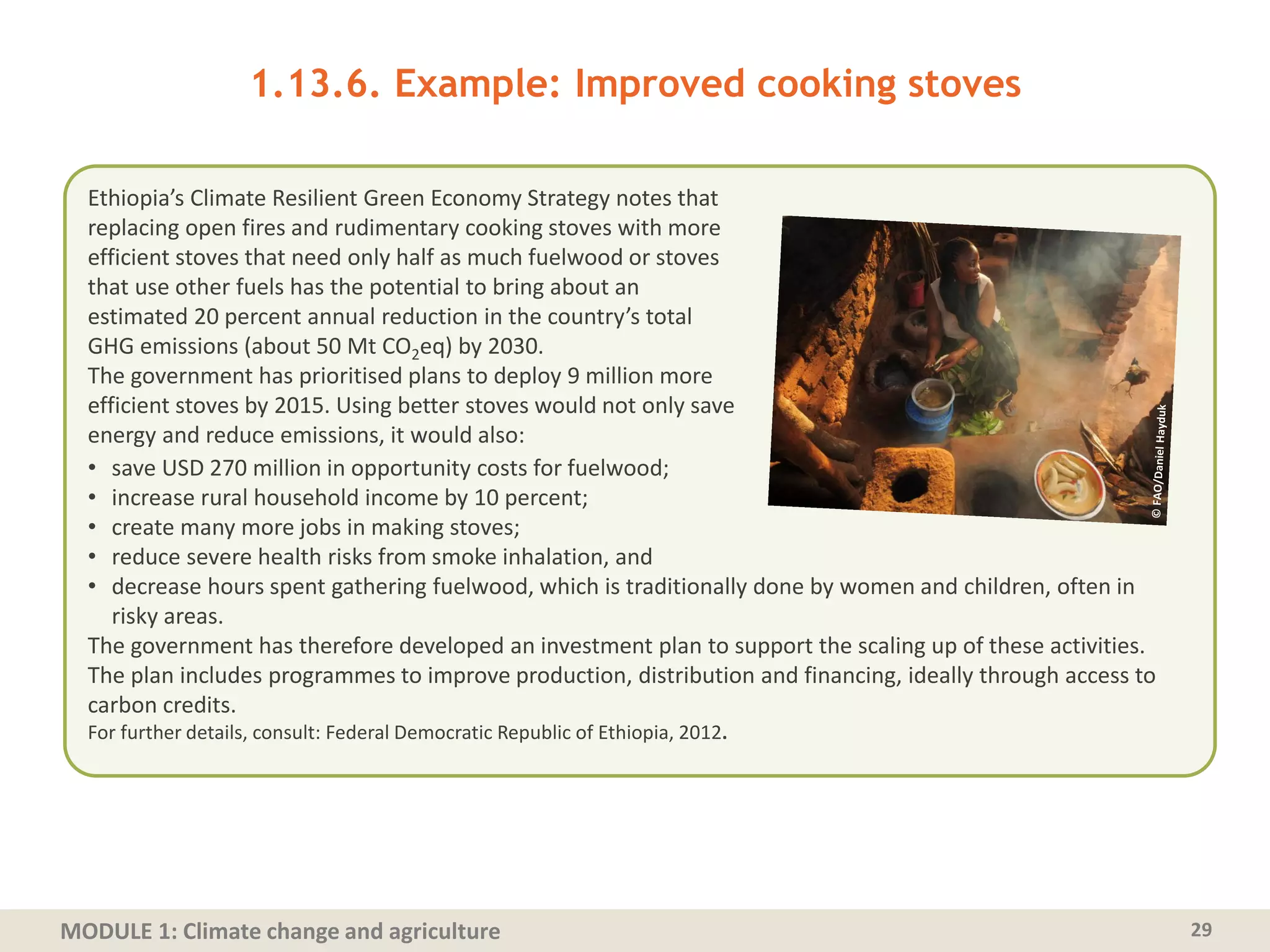 MODULE 1: Climate change and agriculture 29
1.13.6. Example: Improved cooking stoves
Ethiopia’s Climate Resilient Green Economy Strategy notes that
replacing open fires and rudimentary cooking stoves with more
efficient stoves that need only half as much fuelwood or stoves
that use other fuels has the potential to bring about an
estimated 20 percent annual reduction in the country’s total
GHG emissions (about 50 Mt CO2eq) by 2030.
The government has prioritised plans to deploy 9 million more
efficient stoves by 2015. Using better stoves would not only save
energy and reduce emissions, it would also:
• save USD 270 million in opportunity costs for fuelwood;
• increase rural household income by 10 percent;
• create many more jobs in making stoves;
• reduce severe health risks from smoke inhalation, and
• decrease hours spent gathering fuelwood, which is traditionally done by women and children, often in
risky areas.
The government has therefore developed an investment plan to support the scaling up of these activities.
The plan includes programmes to improve production, distribution and financing, ideally through access to
carbon credits.
For further details, consult: Federal Democratic Republic of Ethiopia, 2012.
 
