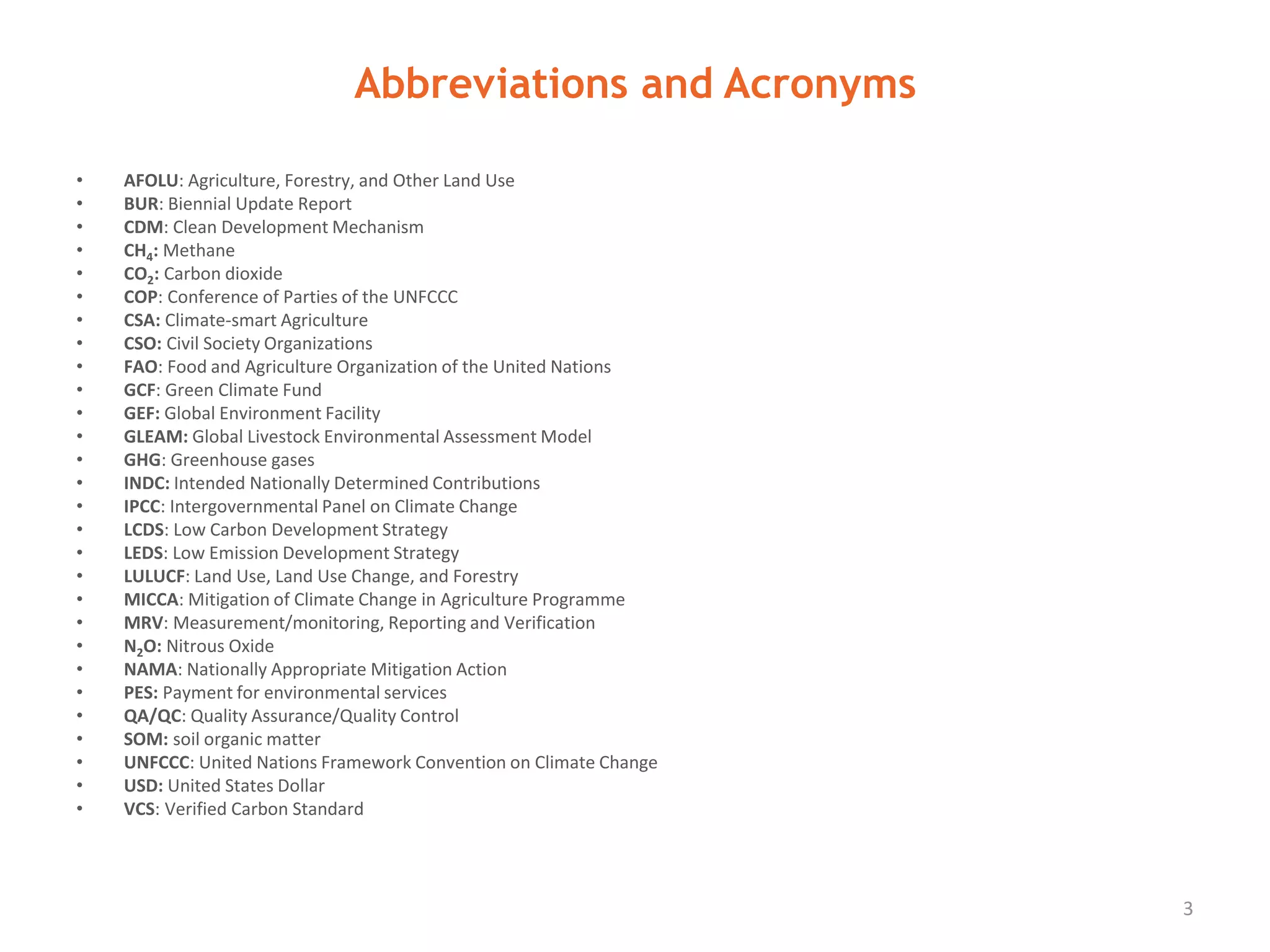 Abbreviations and Acronyms
3
AFOLU Agriculture, Forestry, and Other Land Use
BUR Biennial Update Report
CDM Clean Development Mechanism
CH4 Methane
CO2 Carbon dioxide
COP Conference of Parties of the UNFCCC
CSA Climate-smart Agriculture
CSO Civil Society Organizations
FAO Food and Agriculture Organization of the United Nations
GCF Green Climate Fund
GEF Global Environment Facility
GLEAM Global Livestock Environmental Assessment Model
GHG Greenhouse gases
INDC Intended Nationally Determined Contributions
IPCC Intergovernmental Panel on Climate Change
LCDS Low Carbon Development Strategy
LEDS Low Emission Development Strategy
LULUCF Land Use, Land Use Change, and Forestry
MICCA Mitigation of Climate Change in Agriculture Programme
MRV Measurement/monitoring, Reporting and Verification
N2O Nitrous Oxide
NAMA Nationally Appropriate Mitigation Action
PES Payment for environmental services
QA/QC Quality Assurance/Quality Control
SOM Soil organic matter
UNFCCC United Nations Framework Convention on Climate Change
USD United States Dollar
VCS Verified Carbon Standard
 