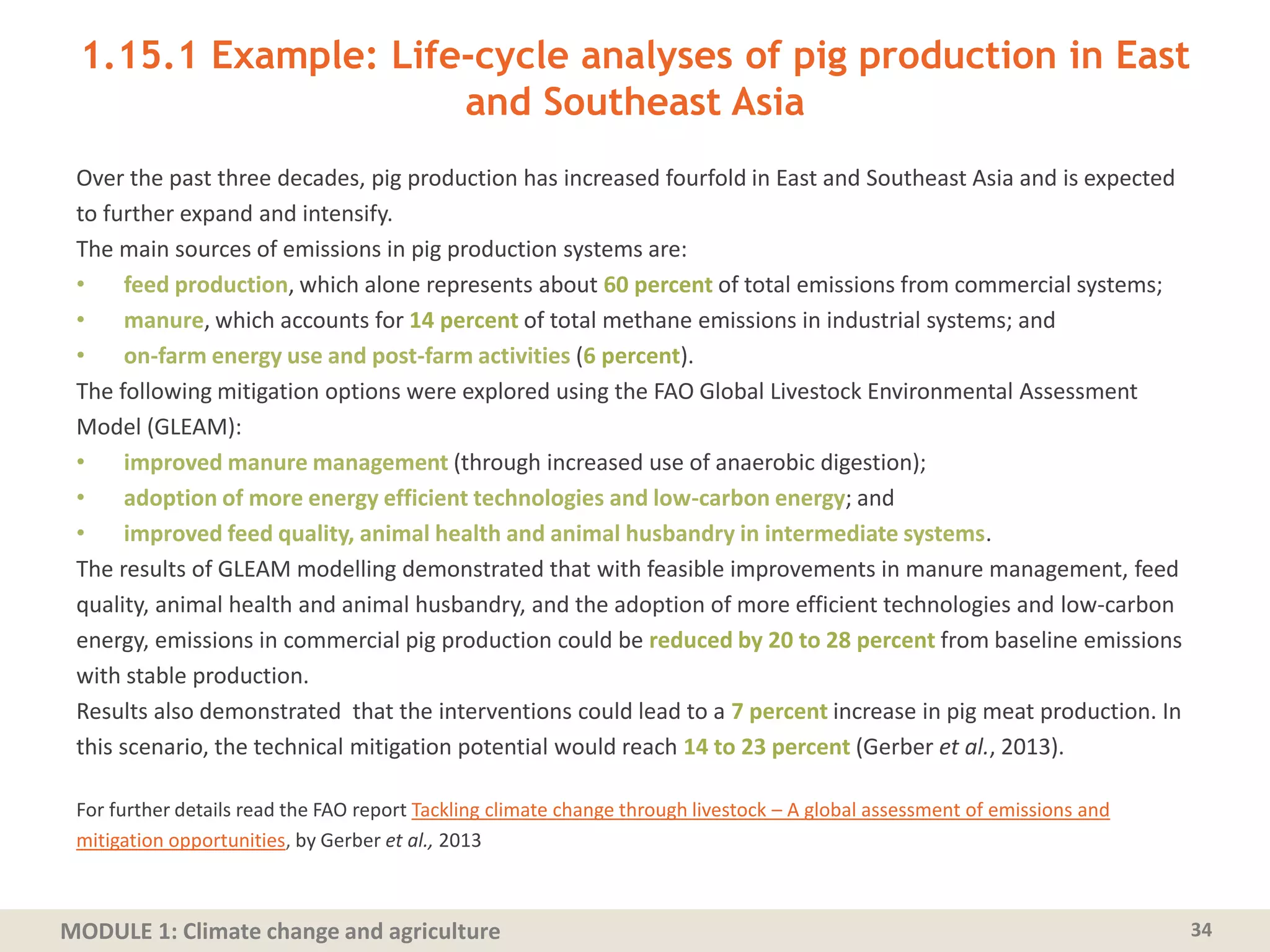 MODULE 1: Climate change and agriculture
1.15.1 Example: Life-cycle analyses of pig production in East
and Southeast Asia
Over the past three decades, pig production has increased fourfold in East and Southeast Asia and is expected
to further expand and intensify.
The main sources of emissions in pig production systems are:
• feed production, which alone represents about 60 percent of total emissions from commercial systems;
• manure, which accounts for 14 percent of total methane emissions in industrial systems; and
• on-farm energy use and post-farm activities (6 percent).
The following mitigation options were explored using the FAO Global Livestock Environmental Assessment
Model (GLEAM):
• improved manure management (through increased use of anaerobic digestion);
• adoption of more energy efficient technologies and low-carbon energy; and
• improved feed quality, animal health and animal husbandry in intermediate systems.
The results of GLEAM modelling demonstrated that with feasible improvements in manure management, feed
quality, animal health and animal husbandry, and the adoption of more efficient technologies and low-carbon
energy, emissions in commercial pig production could be reduced by 20 to 28 percent from baseline emissions
with stable production.
Results also demonstrated that the interventions could lead to a 7 percent increase in pig meat production. In
this scenario, the technical mitigation potential would reach 14 to 23 percent (Gerber et al., 2013).
For further details read the FAO report Tackling climate change through livestock – A global assessment of emissions and
mitigation opportunities, by Gerber et al., 2013
34
 