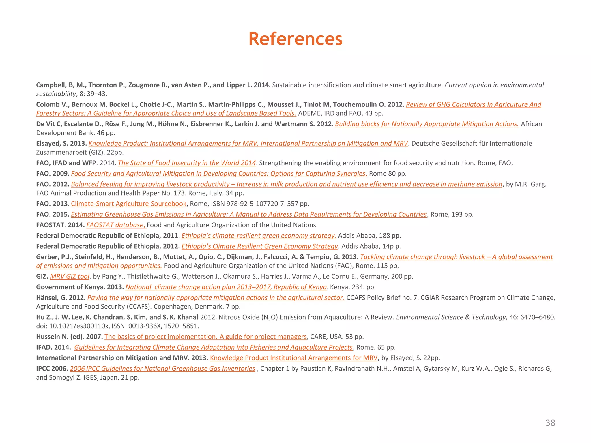 References
Campbell, B, M., Thornton P., Zougmore R., van Asten P., and Lipper L. 2014. Sustainable intensification and climate smart agriculture. Current opinion in environmental
sustainability, 8: 39–43.
Colomb V., Bernoux M, Bockel L., Chotte J-C., Martin S., Martin-Philipps C., Mousset J., Tinlot M, Touchemoulin O. 2012. Review of GHG Calculators In Agriculture And
Forestry Sectors: A Guideline for Appropriate Choice and Use of Landscape Based Tools. ADEME, IRD and FAO. 43 pp.
De Vit C, Escalante D., Röse F., Jung M., Höhne N., Eisbrenner K., Larkin J. and Wartmann S. 2012. Building blocks for Nationally Appropriate Mitigation Actions. African
Development Bank. 46 pp.
Elsayed, S. 2013. Knowledge Product: Institutional Arrangements for MRV. International Partnership on Mitigation and MRV. Deutsche Gesellschaft für Internationale
Zusammenarbeit (GIZ). 22pp.
FAO, IFAD and WFP. 2014. The State of Food Insecurity in the World 2014. Strengthening the enabling environment for food security and nutrition. Rome, FAO.
FAO. 2009. Food Security and Agricultural Mitigation in Developing Countries: Options for Capturing Synergies. Rome 80 pp.
FAO. 2012. Balanced feeding for improving livestock productivity – Increase in milk production and nutrient use efficiency and decrease in methane emission, by M.R. Garg.
FAO Animal Production and Health Paper No. 173. Rome, Italy. 34 pp.
FAO. 2013. Climate-Smart Agriculture Sourcebook, Rome, ISBN 978-92-5-107720-7. 557 pp.
FAO. 2015. Estimating Greenhouse Gas Emissions in Agriculture: A Manual to Address Data Requirements for Developing Countries, Rome, 193 pp.
FAOSTAT. 2014. FAOSTAT database, Food and Agriculture Organization of the United Nations.
Federal Democratic Republic of Ethiopia, 2011. Ethiopia's climate-resilient green economy strategy. Addis Ababa, 188 pp.
Federal Democratic Republic of Ethiopia, 2012. Ethiopia’s Climate Resilient Green Economy Strategy. Addis Ababa, 14p p.
Gerber, P.J., Steinfeld, H., Henderson, B., Mottet, A., Opio, C., Dijkman, J., Falcucci, A. & Tempio, G. 2013. Tackling climate change through livestock – A global assessment
of emissions and mitigation opportunities. Food and Agriculture Organization of the United Nations (FAO), Rome. 115 pp.
GIZ. MRV GIZ tool. by Pang Y., Thistlethwaite G., Watterson J., Okamura S., Harries J., Varma A., Le Cornu E., Germany, 200 pp.
Government of Kenya. 2013. National climate change action plan 2013–2017, Republic of Kenya. Kenya, 234. pp.
Hänsel, G. 2012. Paving the way for nationally appropriate mitigation actions in the agricultural sector. CCAFS Policy Brief no. 7. CGIAR Research Program on Climate Change,
Agriculture and Food Security (CCAFS). Copenhagen, Denmark. 7 pp.
Hu Z., J. W. Lee, K. Chandran, S. Kim, and S. K. Khanal 2012. Nitrous Oxide (N2O) Emission from Aquaculture: A Review. Environmental Science & Technology, 46: 6470–6480.
doi: 10.1021/es300110x, ISSN: 0013-936X, 1520–5851.
Hussein N. (ed). 2007. The basics of project implementation. A guide for project managers, CARE, USA. 53 pp.
IFAD. 2014. Guidelines for Integrating Climate Change Adaptation into Fisheries and Aquaculture Projects, Rome. 65 pp.
International Partnership on Mitigation and MRV. 2013. Knowledge Product Institutional Arrangements for MRV, by Elsayed, S. 22pp.
IPCC 2006. 2006 IPCC Guidelines for National Greenhouse Gas Inventories , Chapter 1 by Paustian K, Ravindranath N.H., Amstel A, Gytarsky M, Kurz W.A., Ogle S., Richards G,
and Somogyi Z. IGES, Japan. 21 pp.
38
 