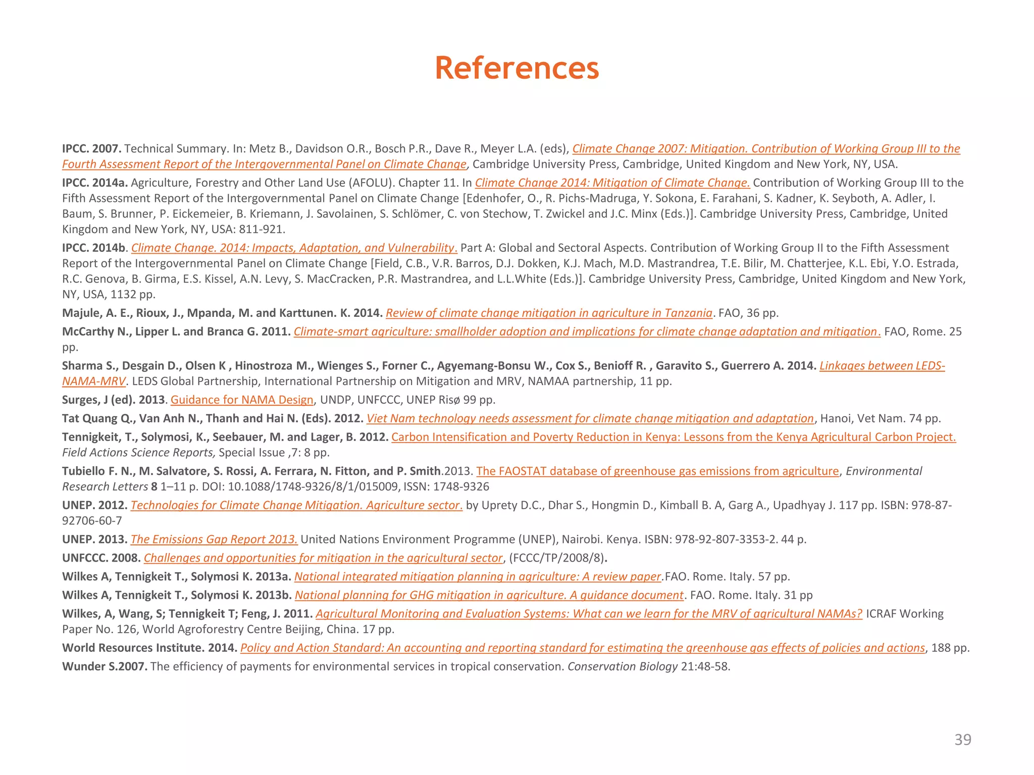References
IPCC. 2007. Technical Summary. In: Metz B., Davidson O.R., Bosch P.R., Dave R., Meyer L.A. (eds), Climate Change 2007: Mitigation. Contribution of Working Group III to the
Fourth Assessment Report of the Intergovernmental Panel on Climate Change, Cambridge University Press, Cambridge, United Kingdom and New York, NY, USA.
IPCC. 2014a. Agriculture, Forestry and Other Land Use (AFOLU). Chapter 11. In Climate Change 2014: Mitigation of Climate Change. Contribution of Working Group III to the
Fifth Assessment Report of the Intergovernmental Panel on Climate Change [Edenhofer, O., R. Pichs-Madruga, Y. Sokona, E. Farahani, S. Kadner, K. Seyboth, A. Adler, I.
Baum, S. Brunner, P. Eickemeier, B. Kriemann, J. Savolainen, S. Schlömer, C. von Stechow, T. Zwickel and J.C. Minx (Eds.)]. Cambridge University Press, Cambridge, United
Kingdom and New York, NY, USA: 811-921.
IPCC. 2014b. Climate Change. 2014: Impacts, Adaptation, and Vulnerability. Part A: Global and Sectoral Aspects. Contribution of Working Group II to the Fifth Assessment
Report of the Intergovernmental Panel on Climate Change [Field, C.B., V.R. Barros, D.J. Dokken, K.J. Mach, M.D. Mastrandrea, T.E. Bilir, M. Chatterjee, K.L. Ebi, Y.O. Estrada,
R.C. Genova, B. Girma, E.S. Kissel, A.N. Levy, S. MacCracken, P.R. Mastrandrea, and L.L.White (Eds.)]. Cambridge University Press, Cambridge, United Kingdom and New York,
NY, USA, 1132 pp.
Majule, A. E., Rioux, J., Mpanda, M. and Karttunen. K. 2014. Review of climate change mitigation in agriculture in Tanzania. FAO, 36 pp.
McCarthy N., Lipper L. and Branca G. 2011. Climate-smart agriculture: smallholder adoption and implications for climate change adaptation and mitigation. FAO, Rome. 25
pp.
Sharma S., Desgain D., Olsen K , Hinostroza M., Wienges S., Forner C., Agyemang-Bonsu W., Cox S., Benioff R. , Garavito S., Guerrero A. 2014. Linkages between LEDS-
NAMA-MRV. LEDS Global Partnership, International Partnership on Mitigation and MRV, NAMAA partnership, 11 pp.
Surges, J (ed). 2013. Guidance for NAMA Design, UNDP, UNFCCC, UNEP Risø 99 pp.
Tat Quang Q., Van Anh N., Thanh and Hai N. (Eds). 2012. Viet Nam technology needs assessment for climate change mitigation and adaptation, Hanoi, Vet Nam. 74 pp.
Tennigkeit, T., Solymosi, K., Seebauer, M. and Lager, B. 2012. Carbon Intensification and Poverty Reduction in Kenya: Lessons from the Kenya Agricultural Carbon Project.
Field Actions Science Reports, Special Issue ,7: 8 pp.
Tubiello F. N., M. Salvatore, S. Rossi, A. Ferrara, N. Fitton, and P. Smith.2013. The FAOSTAT database of greenhouse gas emissions from agriculture, Environmental
Research Letters 8 1–11 p. DOI: 10.1088/1748‐9326/8/1/015009, ISSN: 1748‐9326
UNEP. 2012. Technologies for Climate Change Mitigation. Agriculture sector. by Uprety D.C., Dhar S., Hongmin D., Kimball B. A, Garg A., Upadhyay J. 117 pp. ISBN: 978-87-
92706-60-7
UNEP. 2013. The Emissions Gap Report 2013. United Nations Environment Programme (UNEP), Nairobi. Kenya. ISBN: 978-92-807-3353-2. 44 p.
UNFCCC. 2008. Challenges and opportunities for mitigation in the agricultural sector, (FCCC/TP/2008/8).
Wilkes A, Tennigkeit T., Solymosi K. 2013a. National integrated mitigation planning in agriculture: A review paper.FAO. Rome. Italy. 57 pp.
Wilkes A, Tennigkeit T., Solymosi K. 2013b. National planning for GHG mitigation in agriculture. A guidance document. FAO. Rome. Italy. 31 pp
Wilkes, A, Wang, S; Tennigkeit T; Feng, J. 2011. Agricultural Monitoring and Evaluation Systems: What can we learn for the MRV of agricultural NAMAs? ICRAF Working
Paper No. 126, World Agroforestry Centre Beijing, China. 17 pp.
World Resources Institute. 2014. Policy and Action Standard: An accounting and reporting standard for estimating the greenhouse gas effects of policies and actions, 188 pp.
Wunder S.2007. The efficiency of payments for environmental services in tropical conservation. Conservation Biology 21:48-58.
39
 