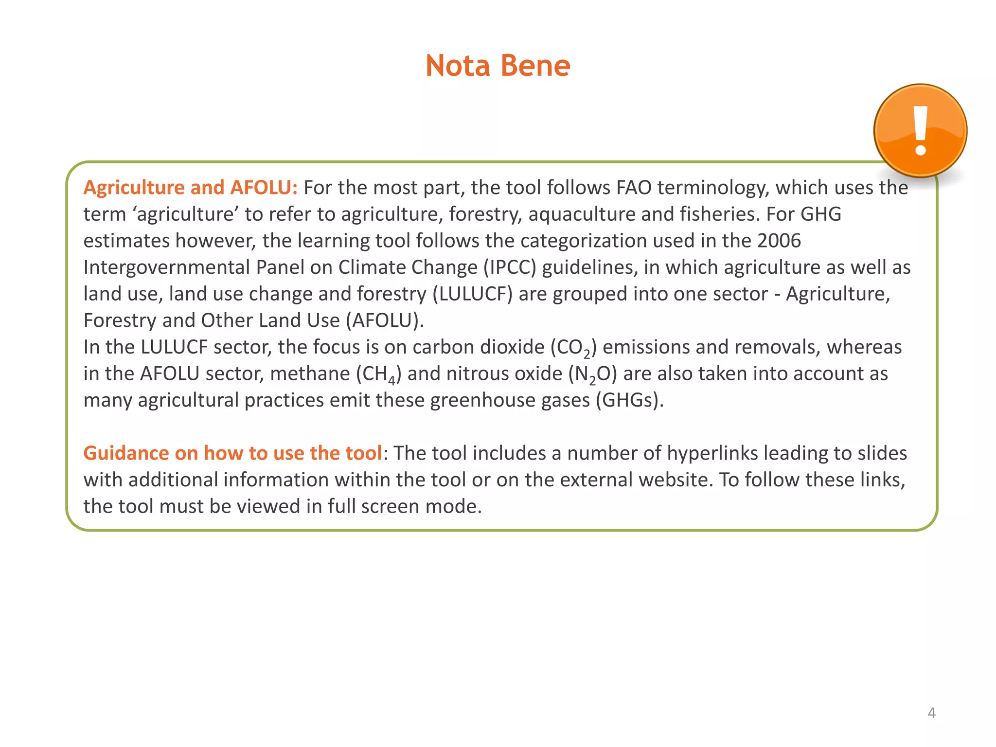 Nota Bene
4
Agriculture and AFOLU: For the most part, the tool follows FAO terminology, which uses the
term ‘agriculture’ to refer to agriculture, forestry, aquaculture and fisheries. For GHG
estimates however, the learning tool follows the categorization used in the 2006
Intergovernmental Panel on Climate Change (IPCC) guidelines, in which agriculture as well as
land use, land use change and forestry (LULUCF) are grouped into one sector - Agriculture,
Forestry and Other Land Use (AFOLU).
In the LULUCF sector, the focus is on carbon dioxide (CO2) emissions and removals, whereas
in the AFOLU sector, methane (CH4) and nitrous oxide (N2O) are also taken into account as
many agricultural practices emit these greenhouse gases (GHGs).
Guidance on how to use the tool: The tool includes a number of hyperlinks leading to slides
with additional information within the tool or on the external website. To follow these links,
the tool must be viewed in full screen mode.
 