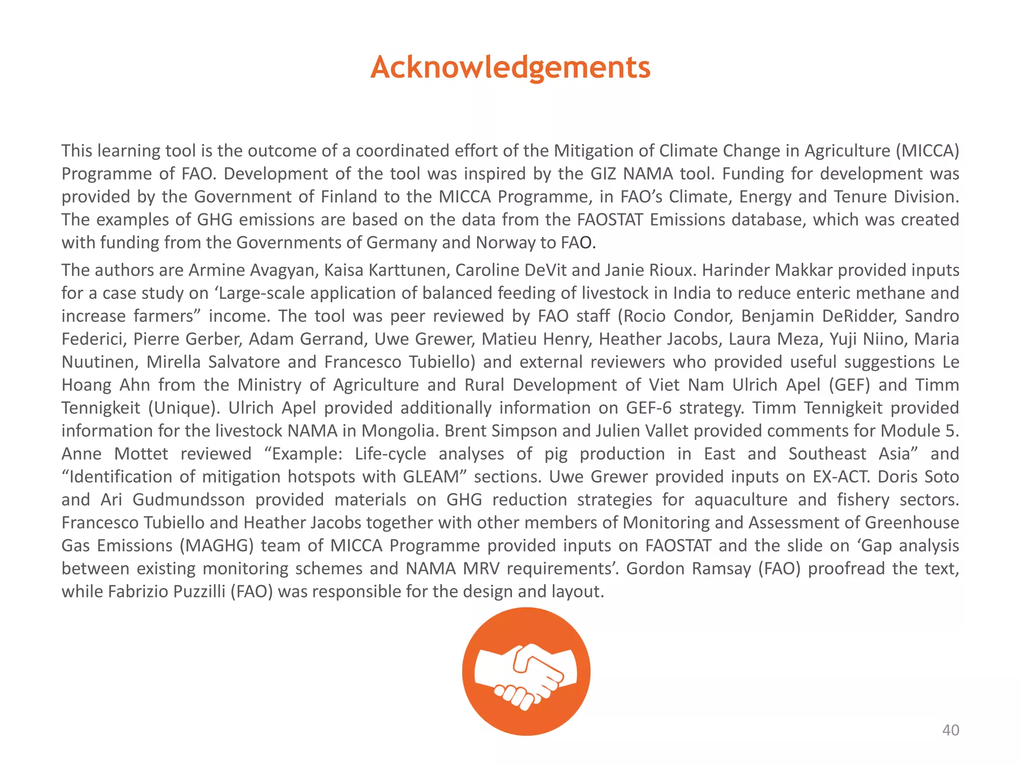 Acknowledgements
This learning tool is the outcome of a coordinated effort of the Mitigation of Climate Change in Agriculture (MICCA)
Programme of FAO. Development of the tool was inspired by the GIZ NAMA tool. Funding for development was
provided by the Government of Finland to the MICCA Programme, in FAO’s Climate, Energy and Tenure Division.
The examples of GHG emissions are based on the data from the FAOSTAT Emissions database, which was created
with funding from the Governments of Germany and Norway to FAO.
The authors are Armine Avagyan, Kaisa Karttunen, Caroline DeVit and Janie Rioux. Harinder Makkar provided inputs
for a case study on ‘Large-scale application of balanced feeding of livestock in India to reduce enteric methane and
increase farmers” income. The tool was peer reviewed by FAO staff (Rocio Condor, Benjamin DeRidder, Sandro
Federici, Pierre Gerber, Adam Gerrand, Uwe Grewer, Matieu Henry, Heather Jacobs, Laura Meza, Yuji Niino, Maria
Nuutinen, Mirella Salvatore and Francesco Tubiello) and external reviewers who provided useful suggestions Le
Hoang Ahn from the Ministry of Agriculture and Rural Development of Viet Nam Ulrich Apel (GEF) and Timm
Tennigkeit (Unique). Ulrich Apel provided additionally information on GEF-6 strategy. Timm Tennigkeit provided
information for the livestock NAMA in Mongolia. Brent Simpson and Julien Vallet provided comments for Module 5.
Anne Mottet reviewed “Example: Life-cycle analyses of pig production in East and Southeast Asia” and
“Identification of mitigation hotspots with GLEAM” sections. Uwe Grewer provided inputs on EX-ACT. Doris Soto
and Ari Gudmundsson provided materials on GHG reduction strategies for aquaculture and fishery sectors.
Francesco Tubiello and Heather Jacobs together with other members of Monitoring and Assessment of Greenhouse
Gas Emissions (MAGHG) team of MICCA Programme provided inputs on FAOSTAT and the slide on ‘Gap analysis
between existing monitoring schemes and NAMA MRV requirements’. Gordon Ramsay (FAO) proofread the text,
while Fabrizio Puzzilli (FAO) was responsible for the design and layout.
40
 