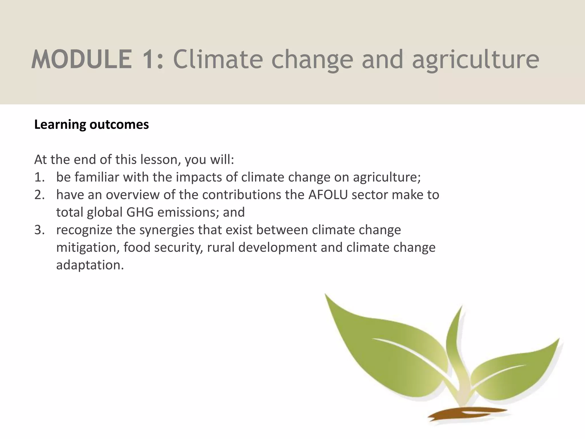 MODULE 1: Climate change and agriculture
Learning outcomes
Learning outcomes
At the end of this lesson, you will:
1. be familiar with the impacts of climate change on agriculture;
2. have an overview of the contributions the AFOLU sector make to
total global GHG emissions; and
3. recognize the synergies that exist between climate change
mitigation, food security, rural development and climate change
adaptation.
 