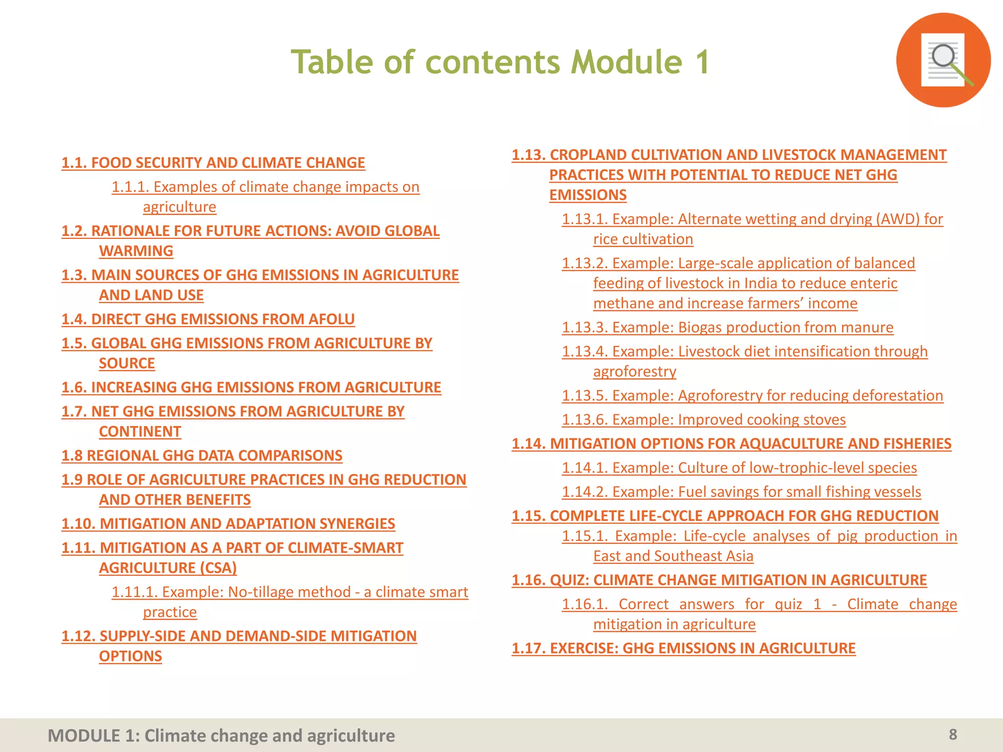 MODULE 1: Climate change and agriculture
Table of contents Module 1
1.1. FOOD SECURITY AND CLIMATE CHANGE
1.1.1. Examples of climate change impacts on
agriculture
1.2. RATIONALE FOR FUTURE ACTIONS: AVOID GLOBAL
WARMING
1.3. MAIN SOURCES OF GHG EMISSIONS IN AGRICULTURE
AND LAND USE
1.4. DIRECT GHG EMISSIONS FROM AFOLU
1.5. GLOBAL GHG EMISSIONS FROM AGRICULTURE BY
SOURCE
1.6. INCREASING GHG EMISSIONS FROM AGRICULTURE
1.7. NET GHG EMISSIONS FROM AGRICULTURE BY
CONTINENT
1.8 REGIONAL GHG DATA COMPARISONS
1.9 ROLE OF AGRICULTURE PRACTICES IN GHG REDUCTION
AND OTHER BENEFITS
1.10. MITIGATION AND ADAPTATION SYNERGIES
1.11. MITIGATION AS A PART OF CLIMATE-SMART
AGRICULTURE (CSA)
1.11.1. Example: No-tillage method - a climate smart
practice
1.12. SUPPLY‐SIDE AND DEMAND‐SIDE MITIGATION
OPTIONS
8
1.13. CROPLAND CULTIVATION AND LIVESTOCK MANAGEMENT
PRACTICES WITH POTENTIAL TO REDUCE NET GHG
EMISSIONS
1.13.1. Example: Alternate wetting and drying (AWD) for
rice cultivation
1.13.2. Example: Large-scale application of balanced
feeding of livestock in India to reduce enteric
methane and increase farmers’ income
1.13.3. Example: Biogas production from manure
1.13.4. Example: Livestock diet intensification through
agroforestry
1.13.5. Example: Agroforestry for reducing deforestation
1.13.6. Example: Improved cooking stoves
1.14. MITIGATION OPTIONS FOR AQUACULTURE AND FISHERIES
1.14.1. Example: Culture of low-trophic-level species
1.14.2. Example: Fuel savings for small fishing vessels
1.15. COMPLETE LIFE-CYCLE APPROACH FOR GHG REDUCTION
1.15.1. Example: Life-cycle analyses of pig production in
East and Southeast Asia
1.16. QUIZ: CLIMATE CHANGE MITIGATION IN AGRICULTURE
1.16.1. Correct answers for quiz 1 - Climate change
mitigation in agriculture
1.17. EXERCISE: GHG EMISSIONS IN AGRICULTURE
 