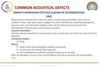 AR. MANISH KUMAR AXIS SCHOOL OF ARCHITECTURE 13
COMMON ACOUSTICAL DEFECTS
SABINE’S EXPRESSION FOR CALCULATION OF REVERBERATION
TIME
Measuring the reverberation time of a space is a good way to identify a noise control
problem. If your large open space is plagued by echo and difficulty understanding speech,
you may have a reverberation problem. Here we will discuss how to calculate the
reverberation time for your multi-purpose use space.
Acoustic Calculation
The first step to calculate the reverberation time is to calculate the Sabins (a) with the below
equation.
Formula for Sabins:
a = Σ S α
Where:
Σ = sabins (total room absorption at given frequency)
S = surface area of material (feet squared)
α = sound absorption coefficient at given frequency or the NRC
After we calculate a, we can then use the Sabine Formula to calculate the reverberation
time.
 