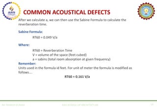 AR. MANISH KUMAR AXIS SCHOOL OF ARCHITECTURE 14
COMMON ACOUSTICAL DEFECTS
After we calculate a, we can then use the Sabine Formula to calculate the
reverberation time.
Sabine Formula:
RT60 = 0.049 V/a
Where:
RT60 = Reverberation Time
V = volume of the space (feet cubed)
a = sabins (total room absorption at given frequency)
Remember:
Units used in the formula id feet. For unit of meter the formula is modified as
follows….
RT60 = 0.161 V/a
 