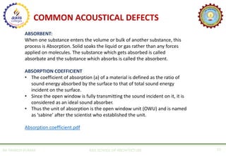 AR. MANISH KUMAR AXIS SCHOOL OF ARCHITECTURE 19
COMMON ACOUSTICAL DEFECTS
ABSORBENT:
When one substance enters the volume or bulk of another substance, this
process is Absorption. Solid soaks the liquid or gas rather than any forces
applied on molecules. The substance which gets absorbed is called
absorbate and the substance which absorbs is called the absorbent.
ABSORPTION COEFFICIENT
• The coefficient of absorption (a) of a material is defined as the ratio of
sound energy absorbed by the surface to that of total sound energy
incident on the surface.
• Since the open window is fully transmitting the sound incident on it, it is
considered as an ideal sound absorber.
• Thus the unit of absorption is the open window unit (OWU) and is named
as ‘sabine’ after the scientist who established the unit.
Absorption coefficient.pdf
 