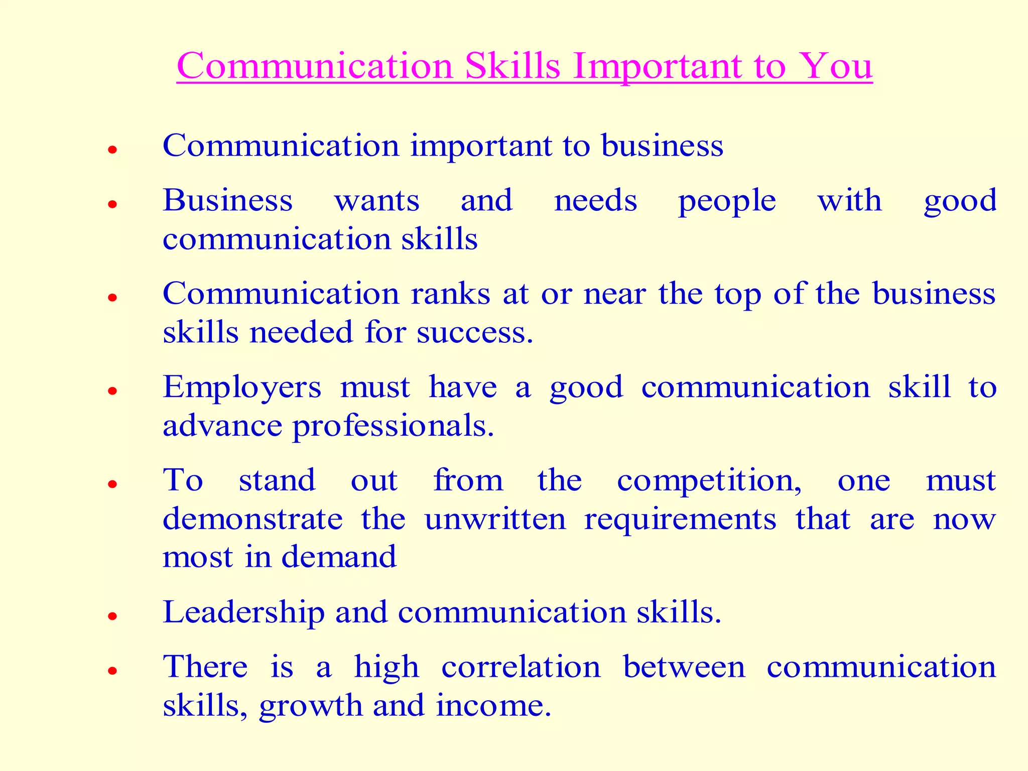 Communication Skills Important to You
 Communication important to business
 Business wants and needs people with good
communication skills
 Communication ranks at or near the top of the business
skills needed for success.
 Employers must have a good communication skill to
advance professionals.
 To stand out from the competition, one must
demonstrate the unwritten requirements that are now
most in demand
 Leadership and communication skills.
 There is a high correlation between communication
skills, growth and income.
 