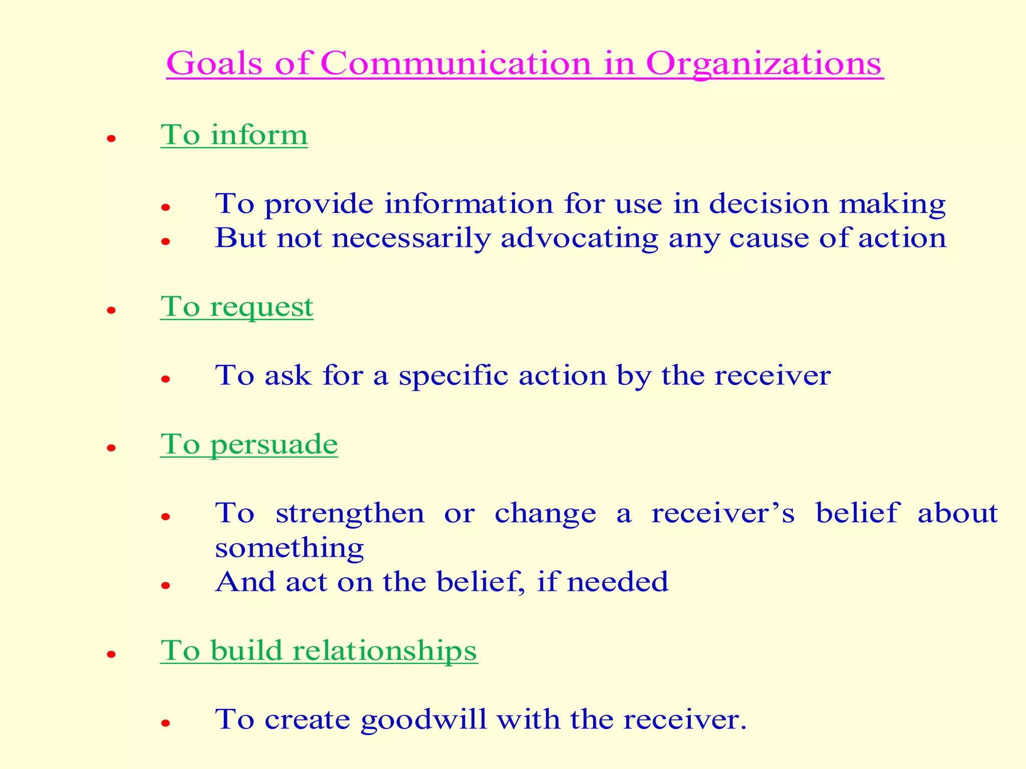 Goals of Communication in Organizations
 To inform
 To provide information for use in decision making
 But not necessarily advocating any cause of action
 To request
 To ask for a specific action by the receiver
 To persuade
 To strengthen or change a receiver’s belief about
something
 And act on the belief, if needed
 To build relationships
 To create goodwill with the receiver.
 