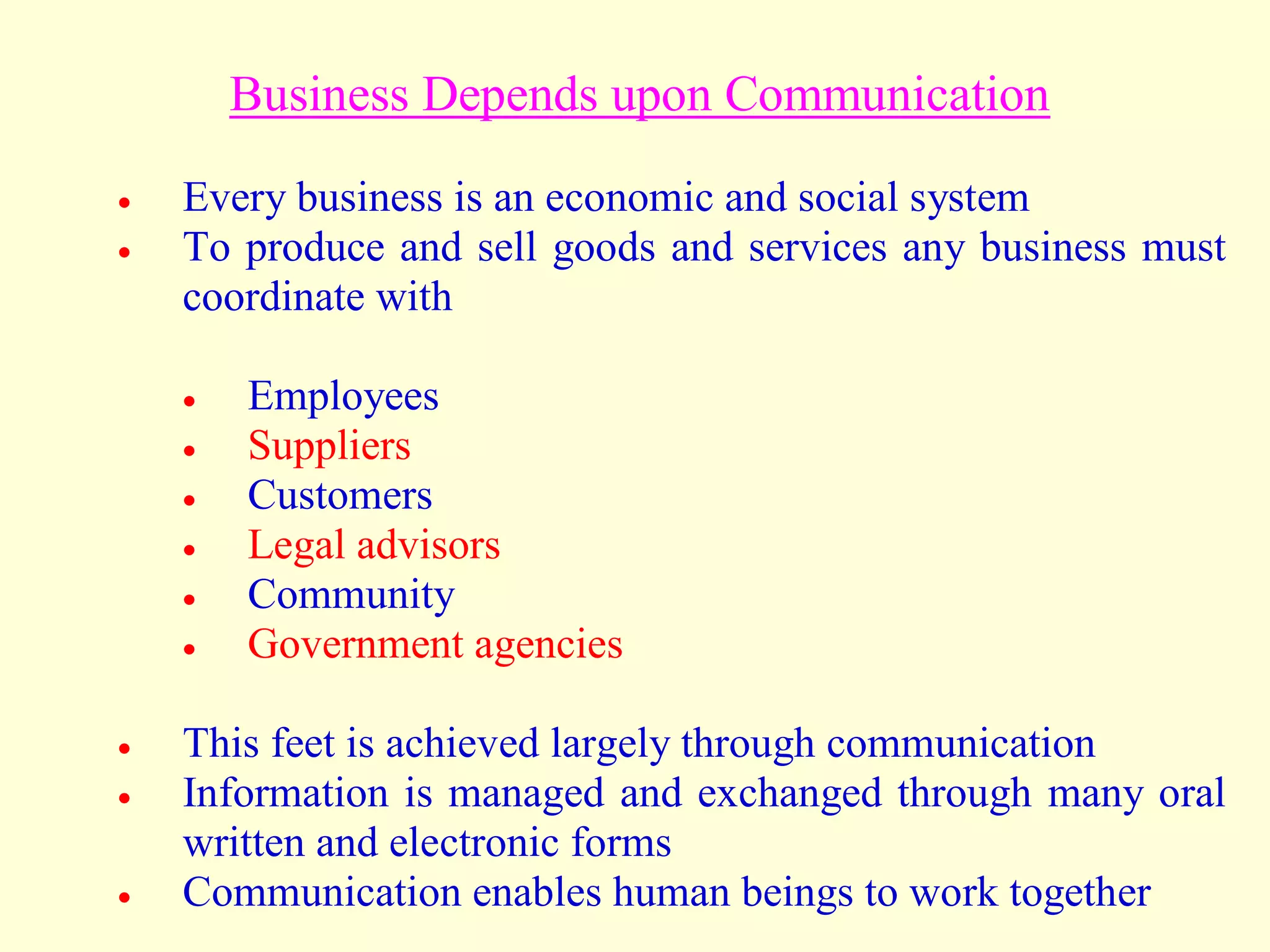 Business Depends upon Communication
 Every business is an economic and social system
 To produce and sell goods and services any business must
coordinate with
 Employees
 Suppliers
 Customers
 Legal advisors
 Community
 Government agencies
 This feet is achieved largely through communication
 Information is managed and exchanged through many oral
written and electronic forms
 Communication enables human beings to work together
 