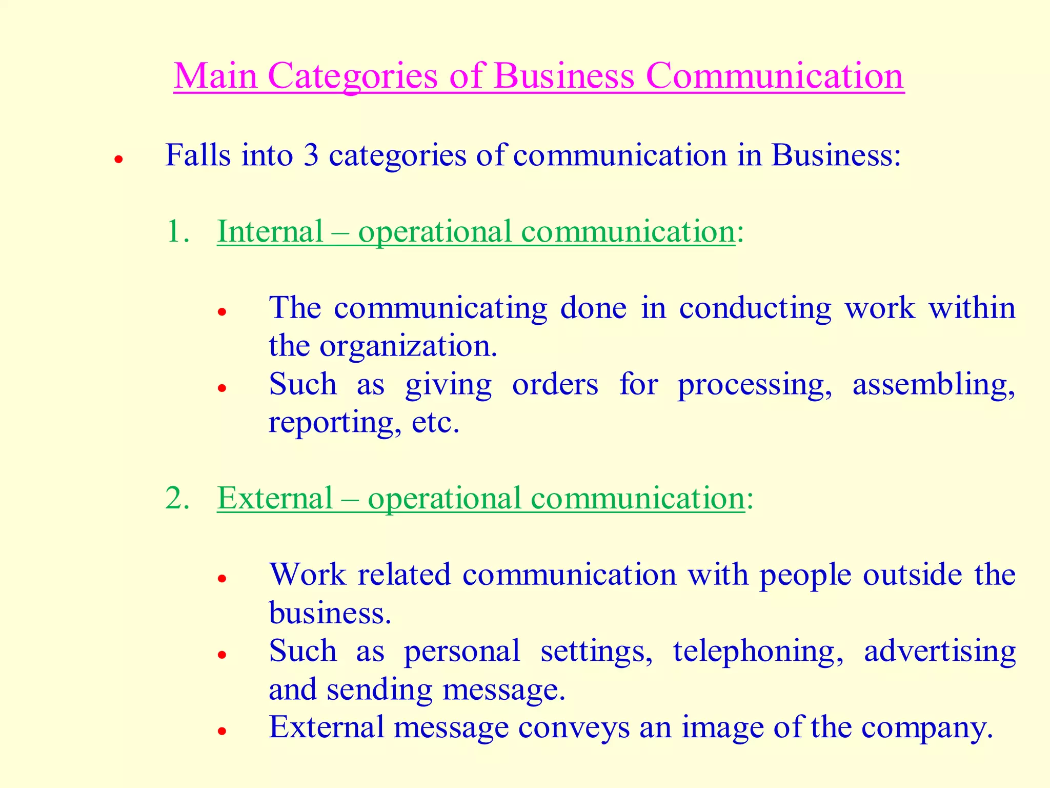 Main Categories of Business Communication
 Falls into 3 categories of communication in Business:
1. Internal – operational communication:
 The communicating done in conducting work within
the organization.
 Such as giving orders for processing, assembling,
reporting, etc.
2. External – operational communication:
 Work related communication with people outside the
business.
 Such as personal settings, telephoning, advertising
and sending message.
 External message conveys an image of the company.
 