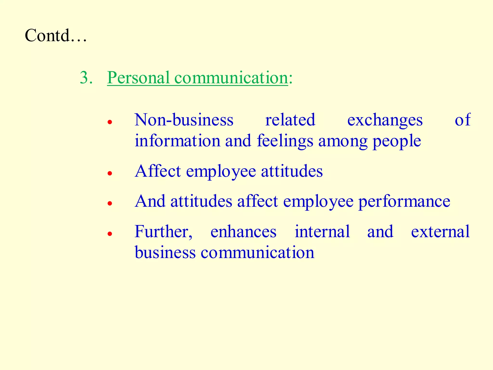 Contd…
3. Personal communication:
 Non-business related exchanges of
information and feelings among people
 Affect employee attitudes
 And attitudes affect employee performance
 Further, enhances internal and external
business communication
 
