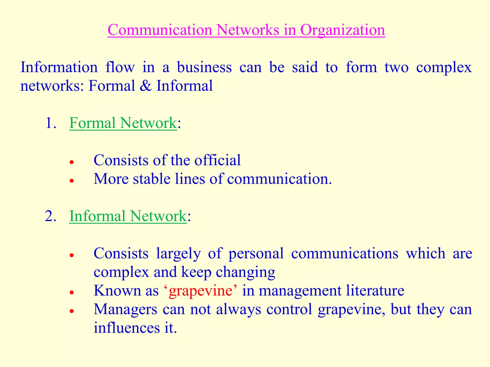 Communication Networks in Organization
Information flow in a business can be said to form two complex
networks: Formal & Informal
1. Formal Network:
 Consists of the official
 More stable lines of communication.
2. Informal Network:
 Consists largely of personal communications which are
complex and keep changing
 Known as ‘grapevine’ in management literature
 Managers can not always control grapevine, but they can
influences it.
 