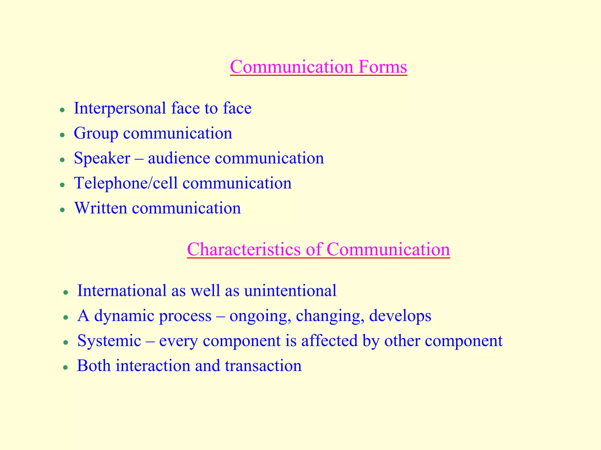Communication Forms
 Interpersonal face to face
 Group communication
 Speaker – audience communication
 Telephone/cell communication
 Written communication
Characteristics of Communication
 International as well as unintentional
 A dynamic process – ongoing, changing, develops
 Systemic – every component is affected by other component
 Both interaction and transaction
 