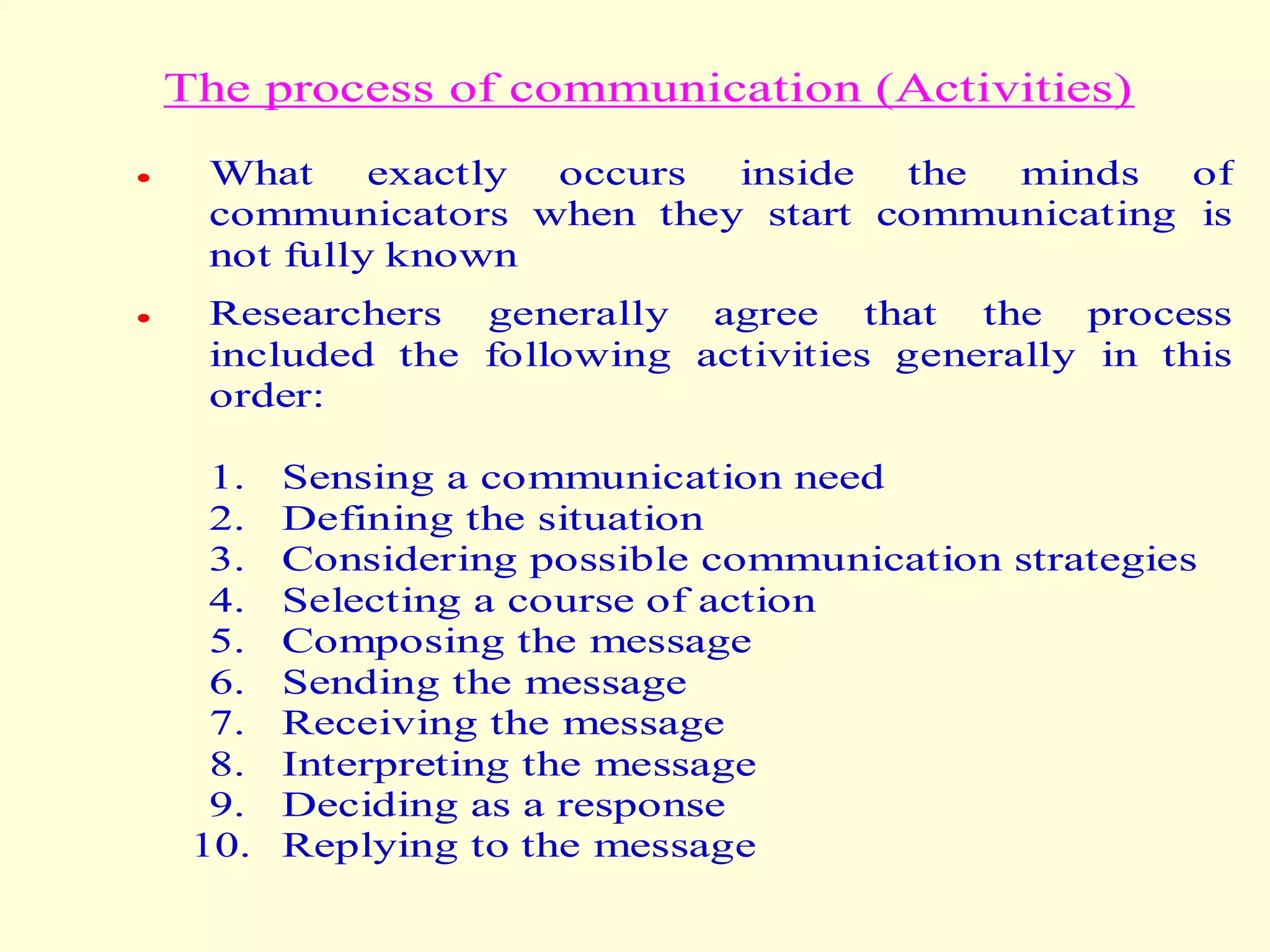 The process of communication (Activities)
 What exactly occurs inside the minds of
communicators when they start communicating is
not fully known
 Researchers generally agree that the process
included the following activities generally in this
order:
1. Sensing a communication need
2. Defining the situation
3. Considering possible communication strategies
4. Selecting a course of action
5. Composing the message
6. Sending the message
7. Receiving the message
8. Interpreting the message
9. Deciding as a response
10. Replying to the message
 