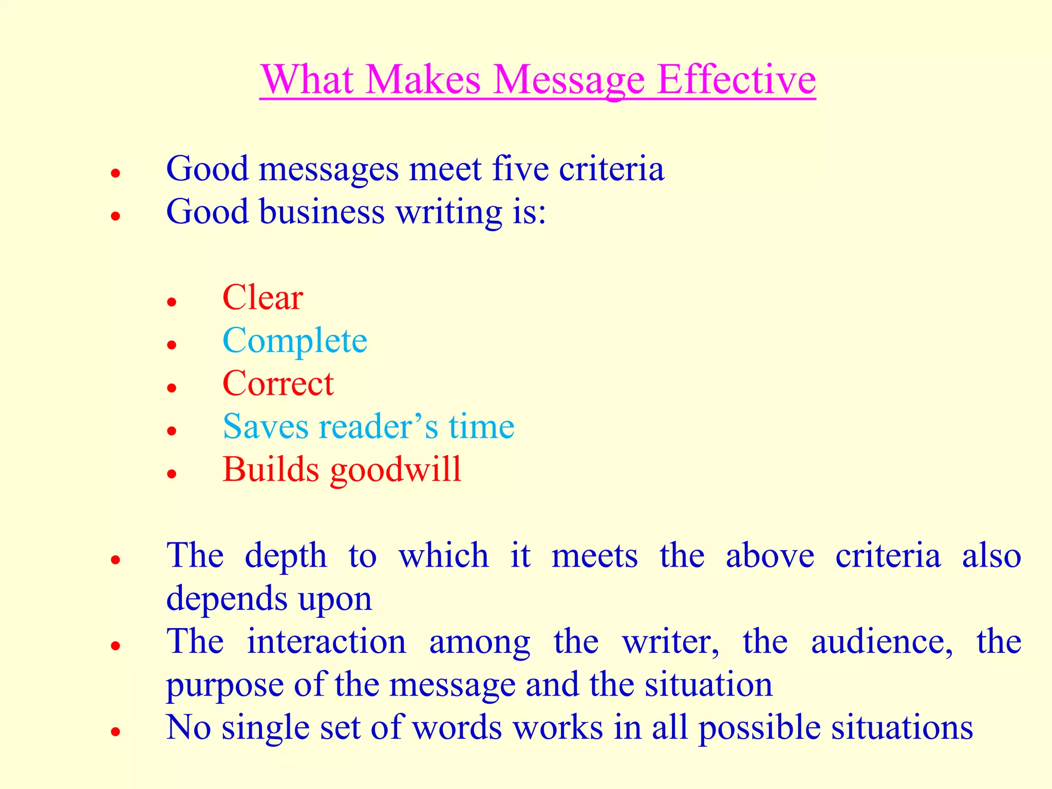 What Makes Message Effective
 Good messages meet five criteria
 Good business writing is:
 Clear
 Complete
 Correct
 Saves reader’s time
 Builds goodwill
 The depth to which it meets the above criteria also
depends upon
 The interaction among the writer, the audience, the
purpose of the message and the situation
 No single set of words works in all possible situations
 
