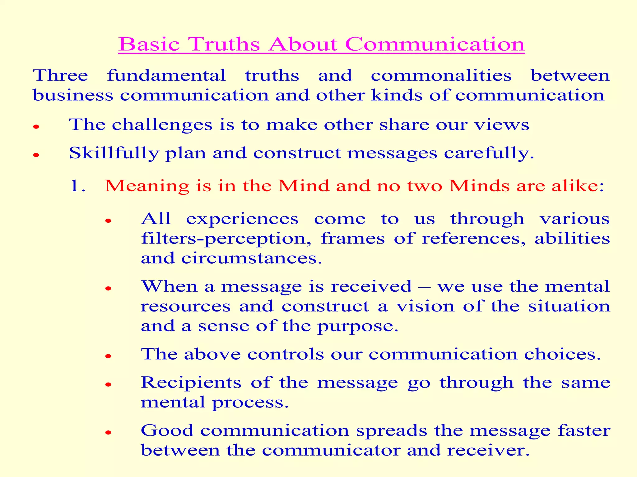 Basic Truths About Communication
Three fundamental truths and commonalities between
business communication and other kinds of communication
 The challenges is to make other share our views
 Skillfully plan and construct messages carefully.
1. Meaning is in the Mind and no two Minds are alike:
 All experiences come to us through various
filters-perception, frames of references, abilities
and circumstances.
 When a message is received – we use the mental
resources and construct a vision of the situation
and a sense of the purpose.
 The above controls our communication choices.
 Recipients of the message go through the same
mental process.
 Good communication spreads the message faster
between the communicator and receiver.
 