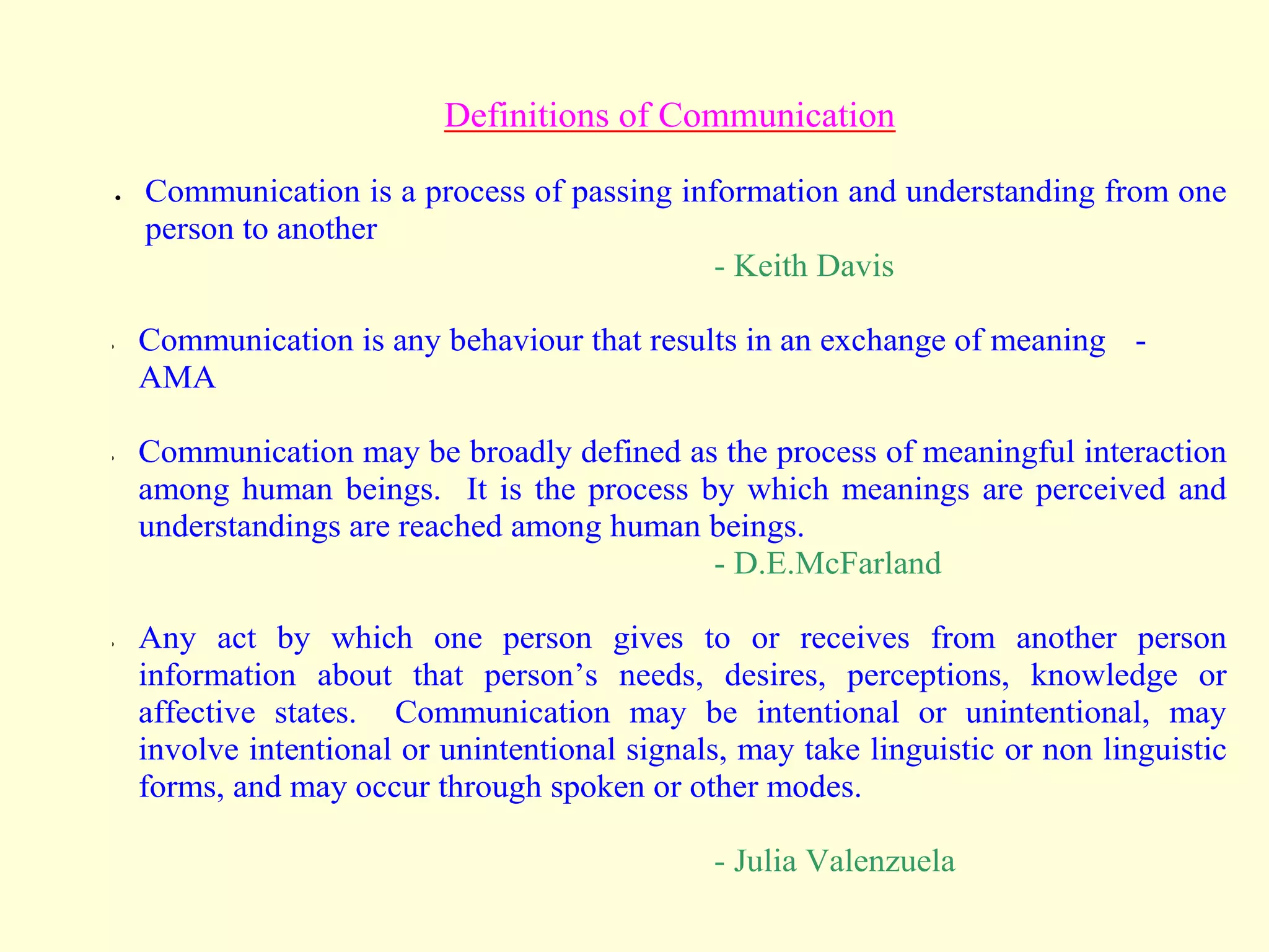 Definitions of Communication
 Communication is a process of passing information and understanding from one
person to another
- Keith Davis
 Communication is any behaviour that results in an exchange of meaning -
AMA
 Communication may be broadly defined as the process of meaningful interaction
among human beings. It is the process by which meanings are perceived and
understandings are reached among human beings.
- D.E.McFarland
 Any act by which one person gives to or receives from another person
information about that person’s needs, desires, perceptions, knowledge or
affective states. Communication may be intentional or unintentional, may
involve intentional or unintentional signals, may take linguistic or non linguistic
forms, and may occur through spoken or other modes.
- Julia Valenzuela
 