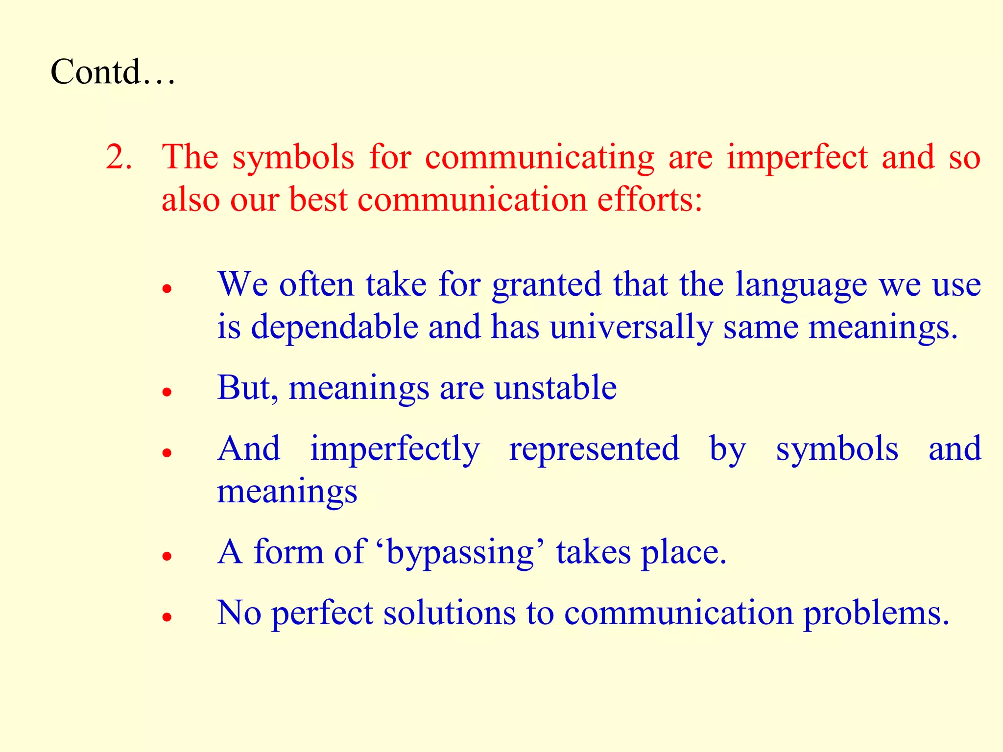 Contd…
2. The symbols for communicating are imperfect and so
also our best communication efforts:
 We often take for granted that the language we use
is dependable and has universally same meanings.
 But, meanings are unstable
 And imperfectly represented by symbols and
meanings
 A form of ‘bypassing’ takes place.
 No perfect solutions to communication problems.
 