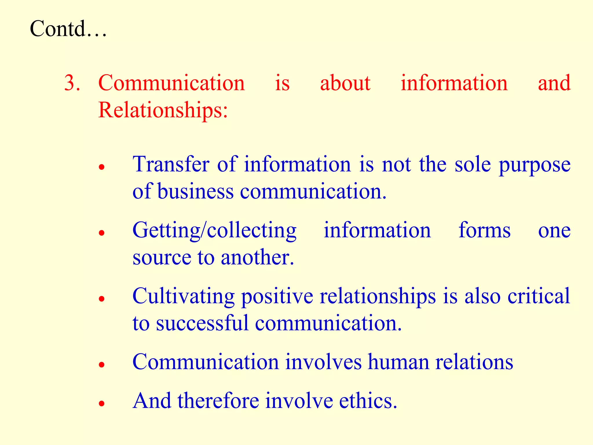 Contd…
3. Communication is about information and
Relationships:
 Transfer of information is not the sole purpose
of business communication.
 Getting/collecting information forms one
source to another.
 Cultivating positive relationships is also critical
to successful communication.
 Communication involves human relations
 And therefore involve ethics.
 