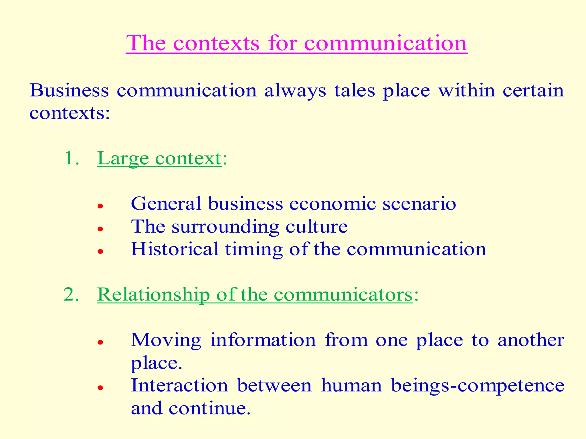 The contexts for communication
Business communication always tales place within certain
contexts:
1. Large context:
 General business economic scenario
 The surrounding culture
 Historical timing of the communication
2. Relationship of the communicators:
 Moving information from one place to another
place.
 Interaction between human beings-competence
and continue.
 