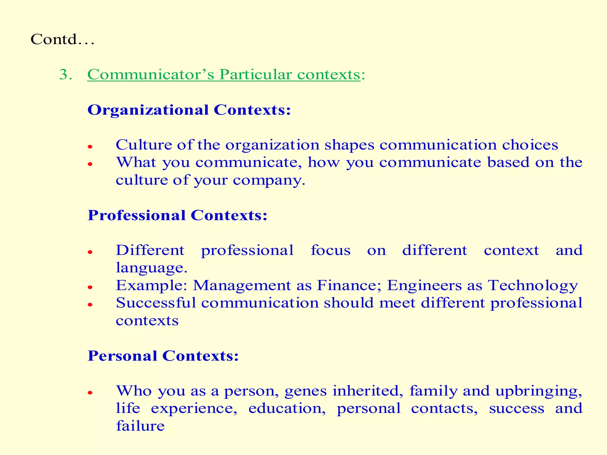 Contd…
3. Communicator’s Particular contexts:
Organizational Contexts:
 Culture of the organization shapes communication choices
 What you communicate, how you communicate based on the
culture of your company.
Professional Contexts:
 Different professional focus on different context and
language.
 Example: Management as Finance; Engineers as Technology
 Successful communication should meet different professional
contexts
Personal Contexts:
 Who you as a person, genes inherited, family and upbringing,
life experience, education, personal contacts, success and
failure
 