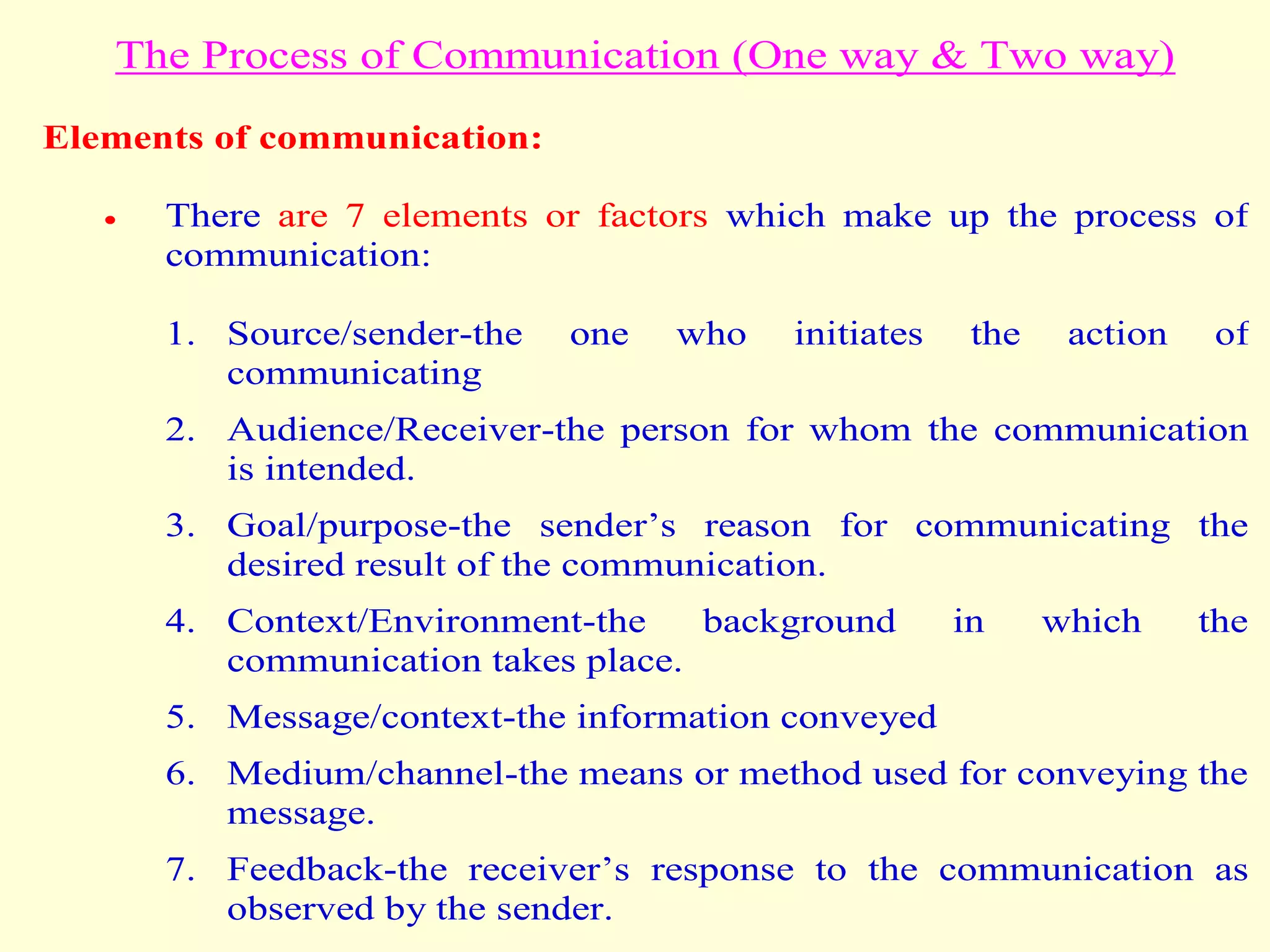 The Process of Communication (One way & Two way)
Elements of communication:
 There are 7 elements or factors which make up the process of
communication:
1. Source/sender-the one who initiates the action of
communicating
2. Audience/Receiver-the person for whom the communication
is intended.
3. Goal/purpose-the sender’s reason for communicating the
desired result of the communication.
4. Context/Environment-the background in which the
communication takes place.
5. Message/context-the information conveyed
6. Medium/channel-the means or method used for conveying the
message.
7. Feedback-the receiver’s response to the communication as
observed by the sender.
 