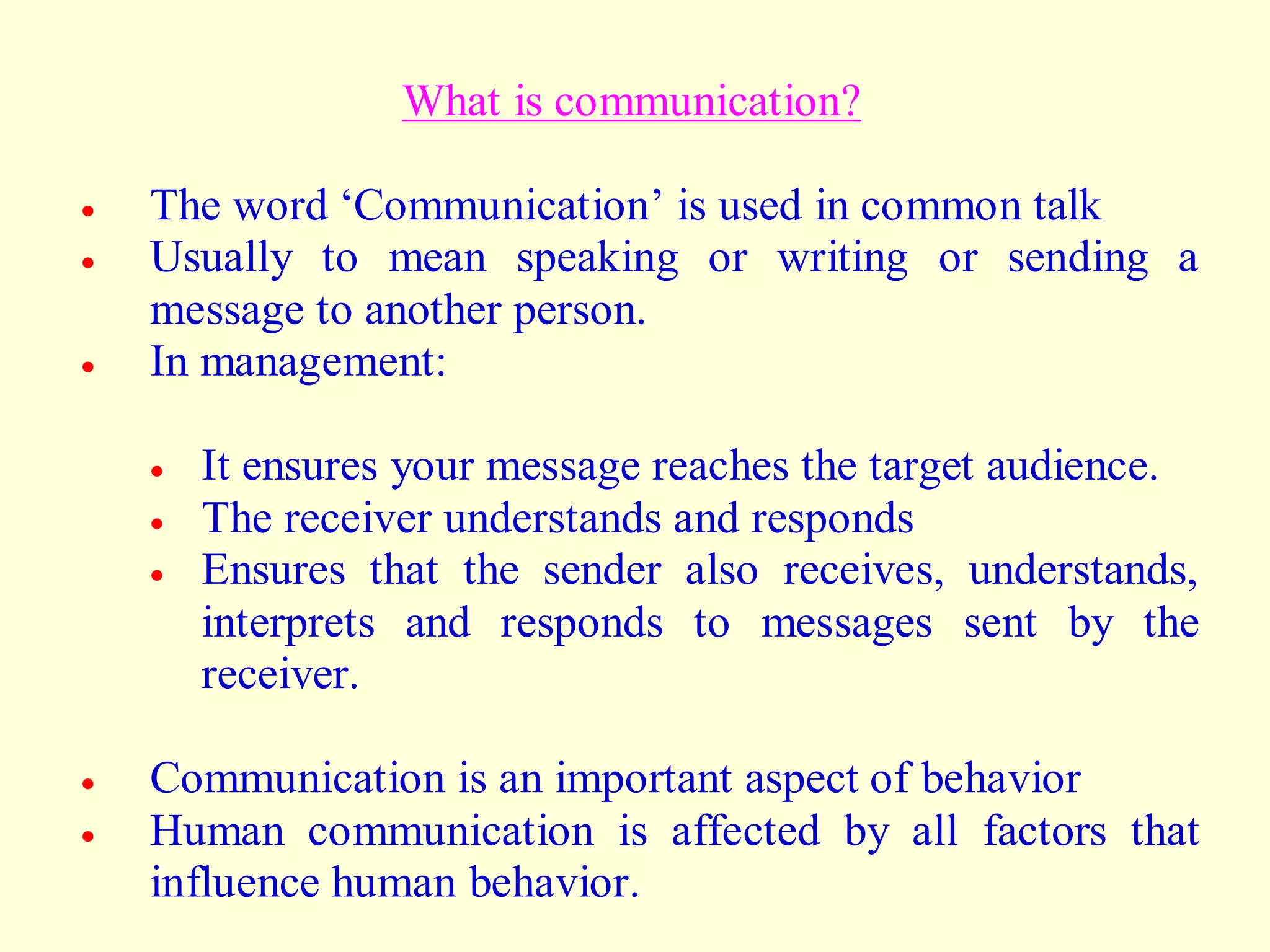 What is communication?
 The word ‘Communication’ is used in common talk
 Usually to mean speaking or writing or sending a
message to another person.
 In management:
 It ensures your message reaches the target audience.
 The receiver understands and responds
 Ensures that the sender also receives, understands,
interprets and responds to messages sent by the
receiver.
 Communication is an important aspect of behavior
 Human communication is affected by all factors that
influence human behavior.
 