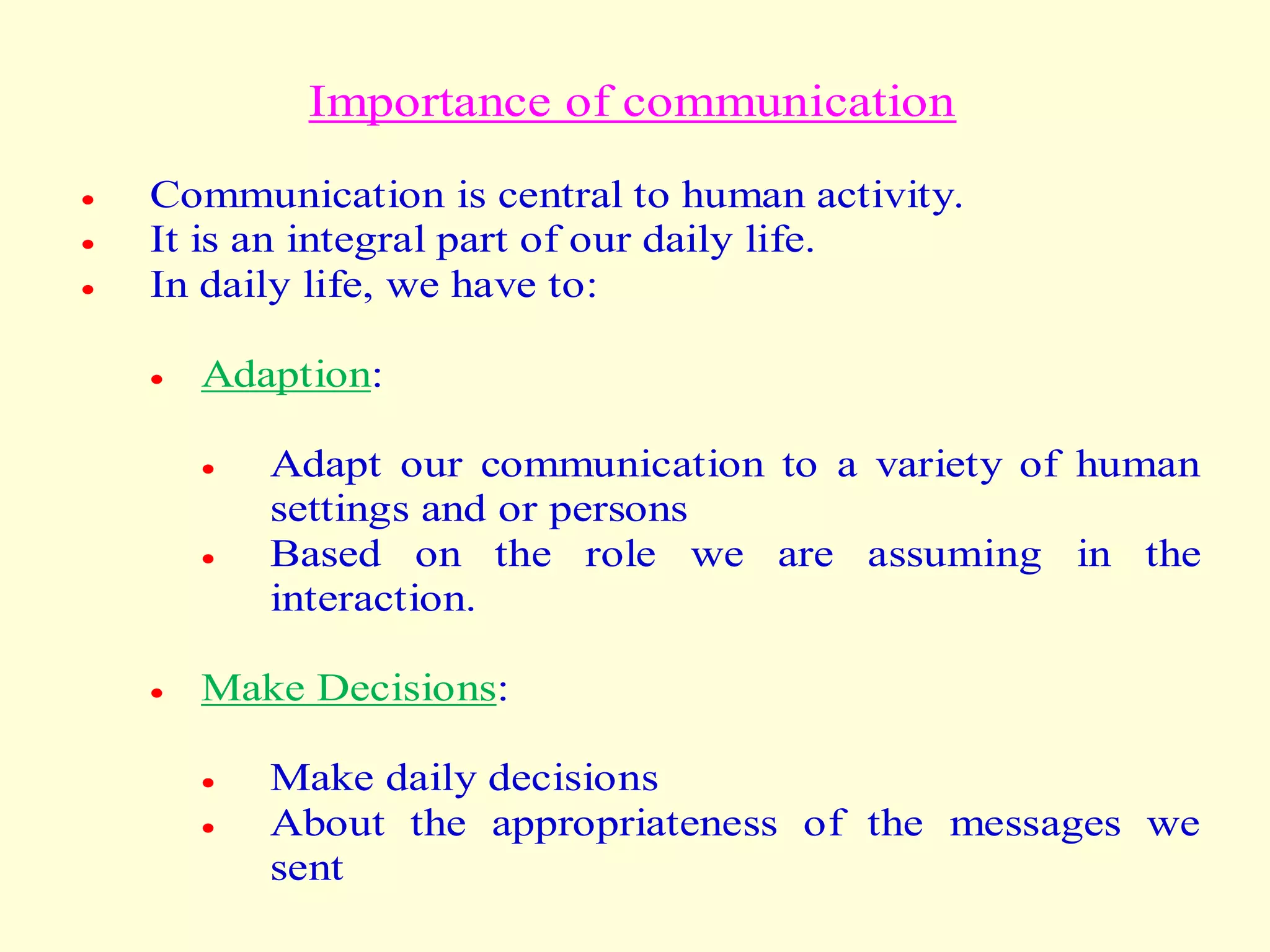 Importance of communication
 Communication is central to human activity.
 It is an integral part of our daily life.
 In daily life, we have to:
 Adaption:
 Adapt our communication to a variety of human
settings and or persons
 Based on the role we are assuming in the
interaction.
 Make Decisions:
 Make daily decisions
 About the appropriateness of the messages we
sent
 