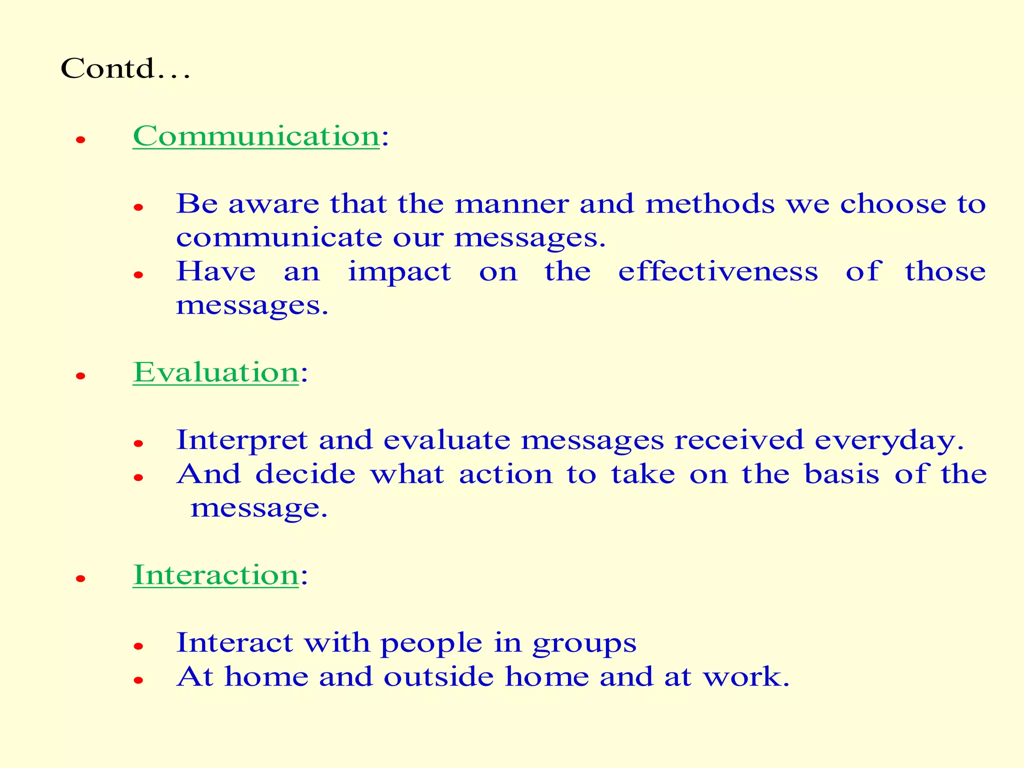Contd…
 Communication:
 Be aware that the manner and methods we choose to
communicate our messages.
 Have an impact on the effectiveness of those
messages.
 Evaluation:
 Interpret and evaluate messages received everyday.
 And decide what action to take on the basis of the
message.
 Interaction:
 Interact with people in groups
 At home and outside home and at work.
 