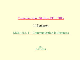 Communication Skills – VET 2015
1st
Semester
MODULE-1 – Communication in Business
By:
Dr.K.S.Naik
 