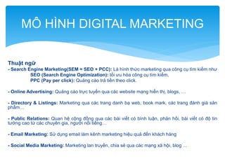 MÔ HÌNH DIGITAL MARKETING
Thuật ngữ
- Search Engine Marketing(SEM = SEO + PCC): Là hình thức marketing qua công cụ tìm kiếm như
SEO (Search Engine Optimization): tối ưu hóa công cụ tìm kiếm,
PPC (Pay per click): Quảng cáo trả tiền theo click.
- Online Advertising: Quảng cáo trực tuyến qua các website mạng hiển thị, blogs, …
- Directory & Listings: Marketing qua các trang danh bạ web, book mark, các trang đánh giá sản
phẩm…
- Public Relations: Quan hệ cộng đồng qua các bài viết có bình luận, phản hồi, bài viết có độ tin
tưởng cao từ các chuyên gia, người nổi tiếng…
- Email Marketing: Sử dụng email làm kênh marketing hiệu quả đến khách hàng
- Social Media Marketing: Marketing lan truyền, chia sẻ qua các mạng xã hội, blog …

 