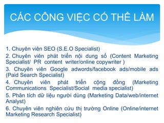 CÁC CÔNG VIỆC CÓ THỂ LÀM
1. Chuyên viên SEO (S.E.O Specialist)
2. Chuyên viên phát triển nội dung số (Content Marketing
Specialist/ PR content writer/online copywriter )
3. Chuyên viên Google adwords/facebook ads/mobile ads
(Paid Search Specialist)
4. Chuyên viên phát triển cộng đồng (Marketing
Communications Specialist/Social media specialist)
5. Phân tích dữ liệu người dùng (Marketing Data/web/internet
Analyst)
6. Chuyên viên nghiên cứu thị trường Online (Online/internet
Marketing Research Specialist)

 