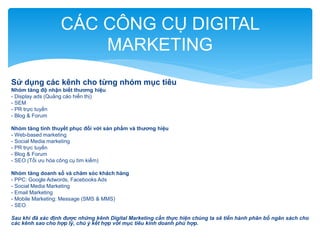 CÁC CÔNG CỤ DIGITAL
MARKETING
Sử dụng các kênh cho từng nhóm mục tiêu
Nhóm tăng độ nhận biết thương hiệu
- Display ads (Quảng cáo hiển thị)
- SEM
- PR trực tuyến
- Blog & Forum

Nhóm tăng tính thuyết phục đối với sản phẩm và thương hiệu
- Web-based marketing
- Social Media marketing
- PR trực tuyến
- Blog & Forum
- SEO (Tối ưu hóa công cụ tìm kiếm)
Nhóm tăng doanh số và chăm sóc khách hàng
- PPC: Google Adwords, Facebooks Ads
- Social Media Marketing
- Email Marketing
- Mobile Marketing: Message (SMS & MMS)
- SEO
Sau khi đã xác định được những kênh Digital Marketing cần thực hiện chúng ta sẽ tiến hành phân bổ ngân sách cho
các kênh sao cho hợp lý, chú ý kết hợp với mục tiêu kinh doanh phù hợp.

 
