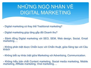 NHỮNG NGỘ NHẬN VỀ
DIGITAL MARKETING
- Digital marketing có thay thế Traditional marketing?
- Digital marketing giúp tăng gấp đôi Doanh thu?
- Đánh đồng Digital marketing với SEO, SEM, Web design, Social, Email
marketing….
- Không phân biệt được Chiến lược với Chiến thuật, giữa Sáng tạo với Câu
khách
- Không biết sự khác biệt giữa Marketing với Advertising, Communication.
- Không hiểu bản chất Content marketing, Social media marketing, Mobile
marketing, Affiliate marketing, Viral marketing….

 