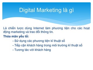 Digital Marketing là gì
Là chiến lược dùng Internet làm phương tiện cho các hoạt
động marketing và trao đổi thông tin.
Thỏa mãn yếu tố:
- Sử dụng các phương tiện kĩ thuật số
- Tiếp cận khách hàng trong môi trường kĩ thuật số
- Tương tác với khách hàng

 